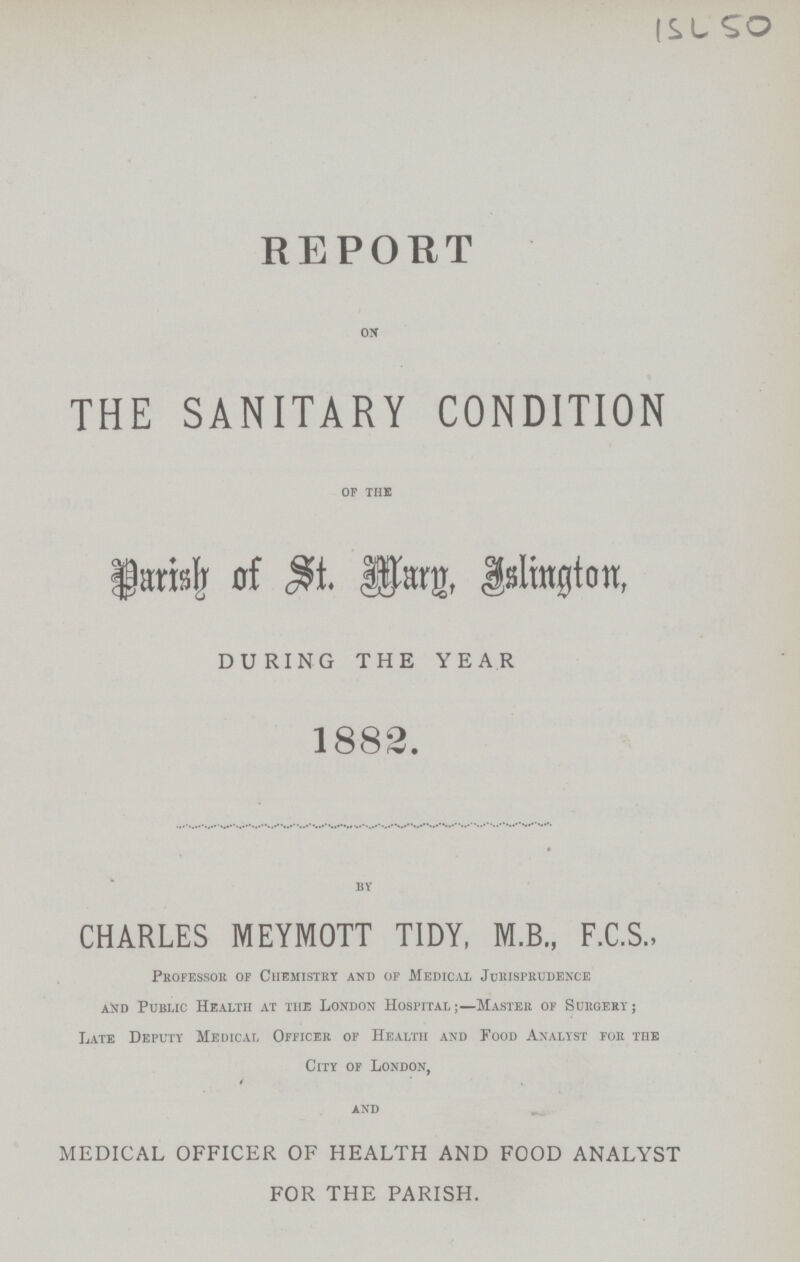 ISL 50 REPORT on THE SANITARY CONDITION op the Parish of st. marg, Islington, DURING THE YEAR 1882. by CHARLES MEYMOTT TIDY, M.B., F.C.S., Professor or Chemistry and of Medical Jurisprudence and Public Health at the London Hospital;— Master of Surgery; Late Deputy Medical Officer of Health and Food Analyst for the City of London, and MEDICAL OFFICER OF HEALTH AND FOOD ANALYST FOR THE PARISH.