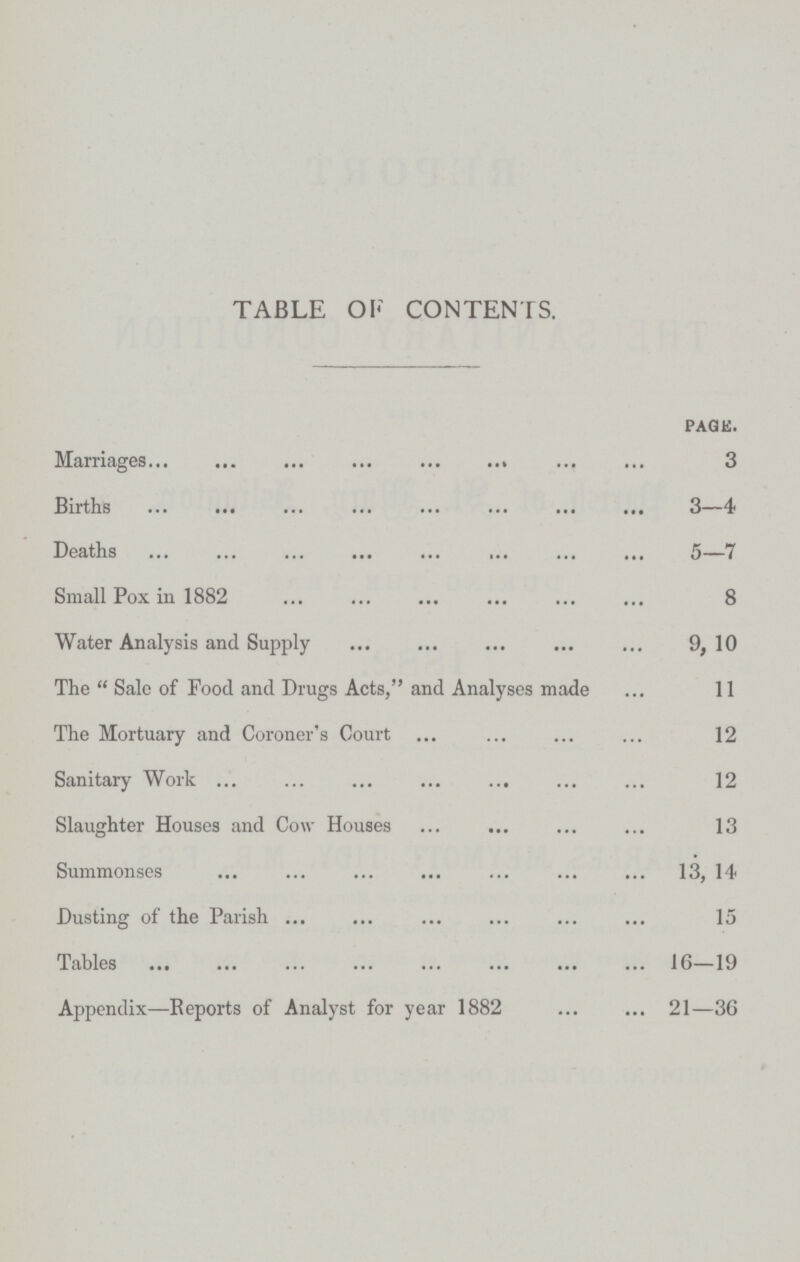 TABLE OF CONTENTS. page. Marriages 3 Births 3—4 Deaths 5—7 Small Pox in 1882 8 Water Analysis and Supply 9, 10 The Sale of Food and Drugs Acts, and Analyses made 11 The Mortuary and Coroner's Court 12 Sanitary Work 12 Slaughter Houses and Cow Houses 13 Summonses 13, 14 Dusting of the Parish 15 Tables 16—19 Appendix— Reports of Analyst for year 1882 21—36