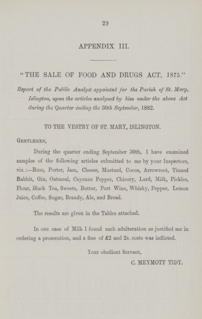 29 APPENDIX III. THE SALE OF FOOD AND DRUGS ACT, 1875. Report of the Public Analyst appointed for the Parish of St. Mary, Islington, upon the articles analysed by him under the above Act during the Quarter ending the 30th September, 1882. TO THE VESTRY OF ST. MARY, ISLINGTON. Gentlemen, During the quarter ending September 30th, I have examined samples of the following articles submitted to me by your Inspectors, viz.:—Rum, Porter, Jam, Cheese, Mustard, Cocoa, Arrowroot, Tinned Rabbit, Gin, Oatmeal, Cayenne Pepper, Chicory, Lard, Milk, Pickles, Flour, Black Tea, Sweets, Butter, Port Wine, Whisky, Pepper, Lemon Juice, Coffee, Sugar, Brandy, Ale, and Bread. The results arc given in the Tables attached. In one case of Milk I found such adulteration as justified me in ordering a prosecution, and a fine of £2 and 2s. costs was inflicted. Your obedient Servant, C. MEYMOTT TIDY.