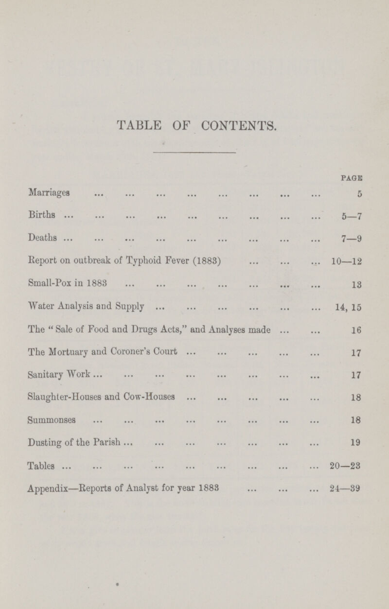 TABLE OF CONTENTS. page Marriages 5 Births 5—7 Deaths 7—9 Report on outbreak of Typhoid Fever (1883) 10—12 Small-Pox in 1883 13 Water Analysis and Supply 14, 15 The  Sale of Food and Drugs Acts, and Analyses made 16 The Mortuary and Coroner's Court 17 Sanitary Work 17 Slaughter-Houses and Cow-Houses 18 Summonses 18 Dusting of the Parish 19 Tables 20—23 Appendix—Reports of Analyst for year 1883 24—39
