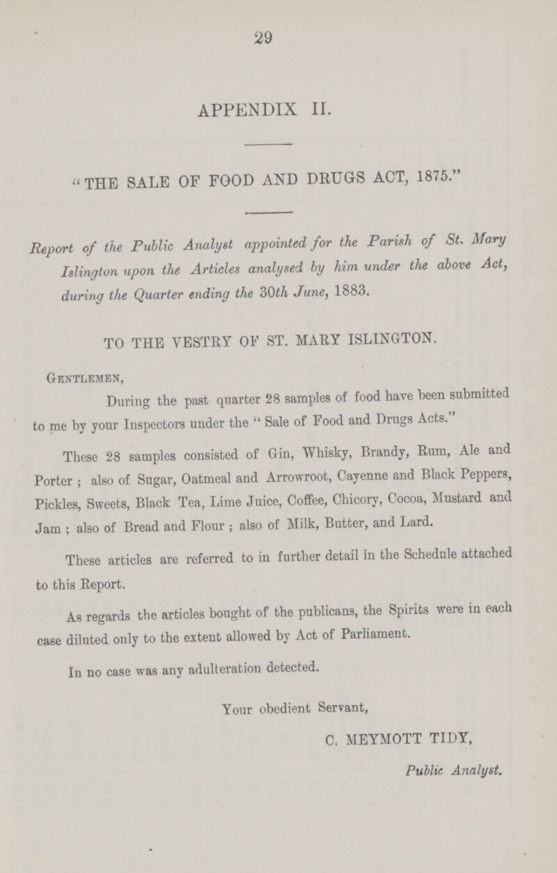 29 APPENDIX II. THE SALE OF FOOD AND DRUGS ACT, 1875. Report of the Public Analyst appointed for the Parish of St. Mary Islington upon the Articles analysed by him under the above Act, during the Quarter ending the 30th June, 1883. TO THE VESTRY OF ST. MARY ISLINGTON. Gentlemen, During the past quarter 28 samples of food have been submitted to me by your Inspectors under the  Sale of Food and Drugs Acts. These 28 samples consisted of Gin, Whisky, Brandy, Rum, Ale and Porter ; also of Sugar, Oatmeal and Arrowroot, Cayenne and Black Peppers, Pickles, Sweets, Black Tea, Lime Juice, Coffee, Chicory, Cocoa, Mustard and Jam ; also of Bread and Flour ; also of Milk, Butter, and Lard. These articles are referred to in further detail in the Schedule attached to this Report. As regards the articles bought of the publicans, the Spirits were in each case diluted only to the extent allowed by Act of Parliament. In no case was any adulteration detected. Your obedient Servant, C. MEYMOTT TIDY, Public Analyst.