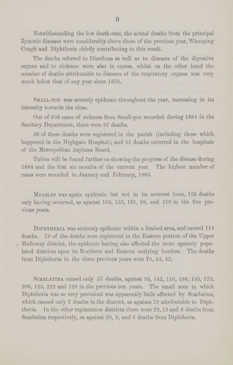 9 Notwithstanding the low death-rate, the actual deaths from the principal Zymotic diseases were considerably above those of the previous year, Whooping Cough and Diphtheria chie9y contributing to this result. The deaths referred to Diarrhoea as well as to diseases of the digestive organs and to violence were also in excess, whilst on the other hand the number of deaths attributable to diseases of the respiratory organs was very much below that of any year since 187G. Smll-pox was severely epidemic throughout the year, increasing in its intensity towards the close. Out of 608 cases of sickness from Small-pox recorded during 1884 in the Sanitary Department, there were 97 deaths. 36 of these deaths were registered in the parish (including those which happened in the Highgate Hospital), and 61 deaths occurred in the hospitals of the Metropolitan Asylums Board. Tables will be found further on showing the progress of the disease during 1884 and the first six months of the current year The highest number of cases were recorded in January and February, 1885. Measles was again epidemic but not in its severest form, 125 deaths only having occurred, as against 165, 153, 161, 48, and 219 in the five pre vious years. Diphtheria was seriously epidemic within a limited area, and caused 114 deaths. 79 of the deaths were registered in the Eastern portion of the Upper Hlloway district, the epidemic having also affected the more sparsely popu lated districts upon its Northern and Eastern outlying borders. The deaths from Diphtheria in the three previous years were 70, 54, 42. Scarlatina caused only 57 deaths, against 95, 142, 116, 198, 135, 173, 200, 125, 222 and 129 in the previous ten years. The small area in which Diphtheria was so very prevalent was apparently little affected by Scarlatina, which caused only 7 deaths in the district, as against 79 attributable to Diph theria. In the other registration districts there were 29,13 and 8 deaths from Scarlatina respectively, as against 20, 9, and 6 deaths from Diphtheria.