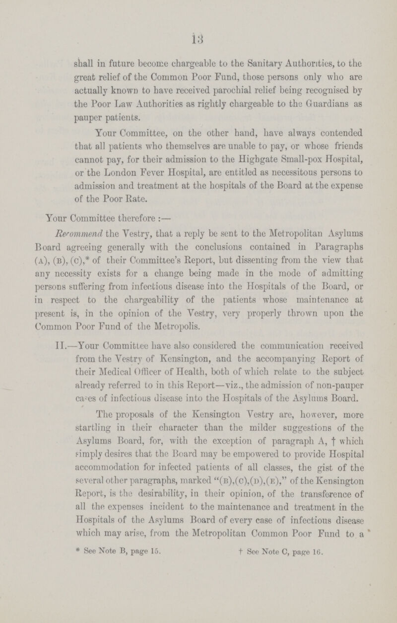 13 shall in future become chargeable to the Sanitary Authorities, to the great relief of the Common Poor Fund, those persons only who are actually known to have received parochial relief being recognised by the Poor Law Authorities as rightly chargeable to the Guardians as pauper patients. Your Committee, on the other hand, have always contended that all patients who themselves are unable to pay, or whose friends cannot pay, for their admission to the Highgate Small-pox Hospital, or the London Fever Hospital, are entitled as necessitous persons to admission and treatment at the hospitals of the Board at the expense of the Poor Rate. Your Committee therefore:— Recommend the Vestry, that a reply be sent to the Metropolitan Asylums Board agreeing generally with the conclusions contained in Paragraphs (a), (b), (c),* of their Committee's Report, but dissenting from the view that any necessity exists for a change being made in the mode of admitting persons suffering from infectious disease into the Hospitals of the Board, or in respect to the chargeability of the patients whose maintenance at present is, in the opinion of the Vestry, very properly thrown upon the Common Poor Fund of the Metropolis. II.—Your Committee have also considered the communication received from the Vestry of Kensington, and the accompanying Report of their Medical Officer of Health, both of which relate to the subject already referred to in this Report—viz., the admission of non-pauper cases of infectious disease into the Hospitals of the Asylums Board. The proposals of the Kensington Vestry are, however, more startling in their character than the milder suggestions of the Asylums Board, for, with the exception of paragraph A, † which simply desires that the Board may be empowered to provide Hospital accommodation for infected patients of all classes, the gist of the several other paragraphs, marked (b),(c),(d),(e), of the Kensington Report, is the desirability, in their opinion, of the transference of all the expenses incident to the maintenance and treatment in the Hospitals of the Asylums Board of every case of infectious disease which may arise, from the Metropolitan Common Poor Fund to a * See Note B, page 15. † See Note C, page 16.