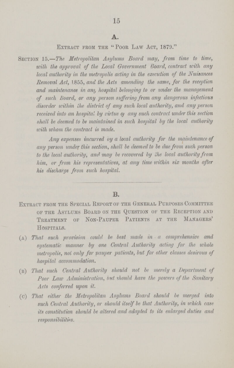 15 A. Extract from the Poor Law Act, 1879. Section 15.—The Metropolitan Asylums Board may, from time to time, with the approval of the Local Government Board, contract with any local authority in the metropolis acting in the execution of the Nuisances Removal Act, 1855, and the Acts amending the same, for the reception and maintenance in any hospital belonging to or under the management of such Board, or any person suffering from any dangerous infectious disorder within the district of any such local authority, and any person received into an hospital by virtue of any such contract under this section shall be deemed to be maintained in such hospital by the local authority with whom the contract is made. Any expenses incurred oy a local authority for the maintenance of any person under this section, shall be deemed to be due from such person to the local authority, and may be recovered by the local authority from him, or from his representatives, at any time within six months after his discharge from such hospital. B. Extract from the Special Report of the General Purposes Committee of the Asylums Board on the Question of the Reception and Treatment of Non-Pauper Patients at the Managers' Hospitals. (a) That such provision could be best made in a comprehensive and systematic manner by one Central Authority acting for the whole metropolis, not only for vauper patients, but for other classes desirous of hospital accommodation. (b) That such Central Authority should not be merely a Department of Poor Law Administration, but should have the pavers of the Sanitary Acts conferred upon it. (c) That either the Metropolitan Asylums Board should be merged into such Central Authority, or should itself be that Authority, in which case its constitution should be altered and adapted to its enlarged duties and responsibilities.