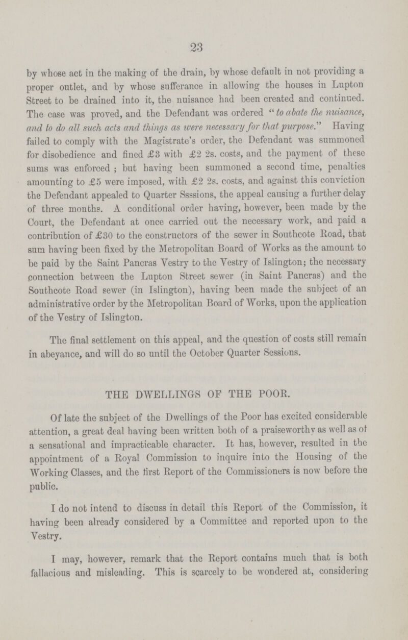 23 by whose act in the making of the drain, by whose default in not providing a proper outlet, and by whose sufferance in allowing the houses in Lupton Street to be drained into it, the nuisance had been created and continued. The case was proved, and the Defendant was ordered  to abate the nuisance, and to do all such acts and things as were necessary for that purpose.' Having failed to comply with the Magistrate's order, the Defendant was summoned for disobedience and fined £3 with £2 2s. costs, and the payment of these sums was enforced ; but having been summoned a second time, penalties amounting to £5 were imposed, with £2 2s. costs, and against this conviction the Defendant appealed to Quarter Ssssions, the appeal causing a further delay of three months. A conditional order having, however, been made by the Court, the Defendant at once carried out the necessary work, and paid a contribution of £30 to the constructors of the sewer in Southcote Road, that sum having been fixed by the Metropolitan Board of Works as the amount to be paid by the Saint Pancras Vestry to the Vestry of Islington; the necessary connection between the Lupton Street sewer (in Saint Pancras) and the Southcote Road sewer (in Islington), having been made the subject of an administrative order by the Metropolitan Board of Works, upon the application of the Yestry of Islington. The final settlement on this appeal, and the question of costs still remain in abeyance, and will do so until the October Quarter Sessions. THE DWELLINGS OF THE POOR. Of late the subject of the Dwellings of the Poor has excited considerable attention, a great deal having been written both of a praiseworthv as well as of a sensational and impracticable character. It has, however, resulted in the appointment of a Royal Commission to inquire into the Housing of the Working Classes, and the first Report of the Commissioners is now before the public. I do not intend to discuss in detail this Report of the Commission, it having been already considered by a Committee and reported upon to the Vestry. I may, however, remark that the Report contains much that is both fallacious and misleading. This is scarcely to be wondered at, considering