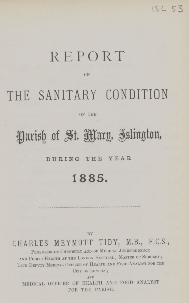 ISL 53 REPORT on THE SANITARY CONDITION of the Parish of St. Mary, Islington DURING THE YEAR 1885. BY CHARLES MEYMOTT TIDY, M.B., F.C.S., Professor of Chemistry and of Medical Jurisprudence and Public Health at the London Hospital; Master of Surgery; Late Deputy Medical Officer of Health and Food Analyst for the City of London; and MEDICAL OFFICER OF HEALTH AND FOOD ANALYST FOR THE PARISH.