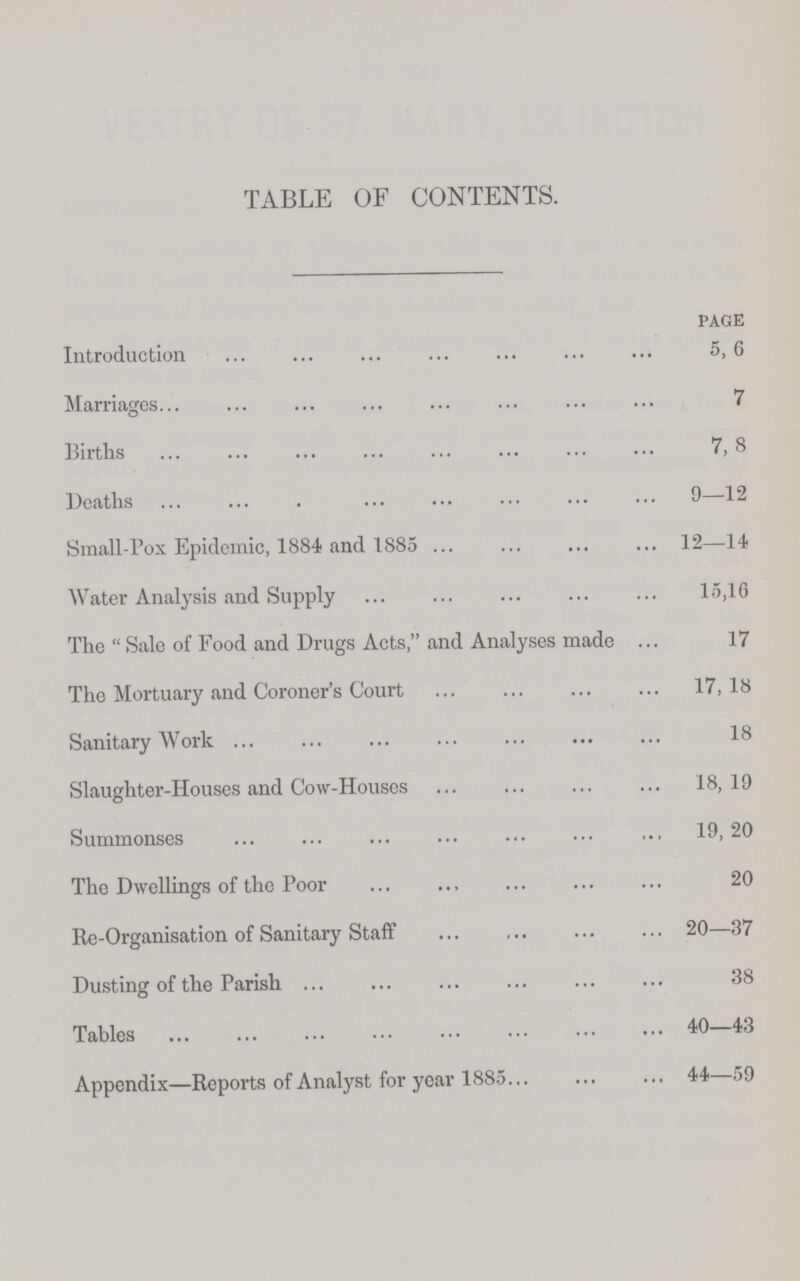 TABLE OF CONTENTS. page Introduction 5, 6 Marriages 7 Births 7, 8 Deaths 9—12 Small-Pox Epidemic, 1884 and 1885 12—14 Water Analysis and Supply 15,16 The  Sale of Food and Drugs Acts, and Analyses made 17 The Mortuary and Coroner's Court 17,18 Sanitary Work 18 Slaughter-Houses and Cow-Houses 18, 19 Summonses 19,20 The Dwellings of the Poor 20 Re-Organisation of Sanitary Staff 20—37 Dusting of the Parish 38 Tables 40—43 Appendix—Reports of Analyst for year 1885 44—59