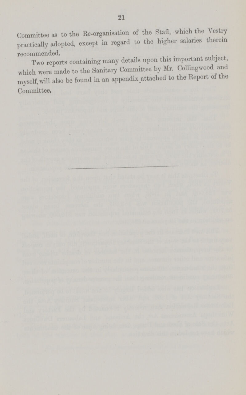 21 Committee as to the Re-organisation of the Staff, which the Vestry practically adopted, except in regard to the higher salaries therein recommended. Two reports containing many details upon this important subject, which were made to the Sanitary Committee by Mr. Collingwood and myself, will also be found in an appendix attached to the Report of the Committee.