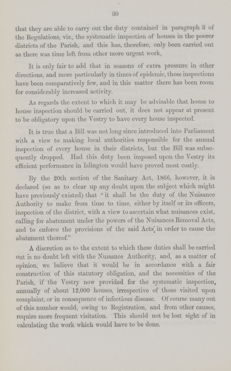 30 that they are able to carry out the duty contained in paragraph 3 of the Regulations, viz., the systematic inspection of houses in the poorer districts of the Parish, and this has, therefore, only been carried out as there was time left from other more urgent work, It is only fair to add that in seasons of extra pressure in other directions, and more particularly in times of epidemic, these inspections have been comparatively few, and in this matter there has been room for considerably increased activity. As regards the extent to which it may be advisable that house to house inspection should be carried out, it does not appear at present to be obligatory upon the Vestry to have every house inspected. It is true that a Bill was not long since introduced into Parliament with a view to making local authorities responsible for the annual inspection of every house in their districts, but the Bill was subse quently dropped. Had this duty been imposed upon the Vestry its efficient performance in Islington would have proved most costly. By the 20th section of the Sanitary Act, 1866, however, it is declared (so as to clear up any doubt upon the subject which might have previously existed) that it shall be the duty of the Nuisance Authority to make from time to time, either by itself or its officers, inspection of the district, with a view to ascertain what nuisances exist, calling for abatement under the powers of the Nuisances Removal Acts, and to enforce the provisions of the said Acts in order to cause the abatement thereof. A discretion as to the extent to which these duties shall be carried out is no doubt left with the Nuisance Authority, and, as a matter of opinion, we believe that it would be in accordance with a fair construction of this statutory obligation, and the necessities of the Parish, if the Vestry now provided for the systematic inspection, annually of about 12,000 houses, irrespective of those visited upon complaint, or in consequence of infectious disease. Of course many out of this number would, owing to Registration, and from other causes, require more frequent visitation. This should not be lost sight of in calculating the work which would have to be done.