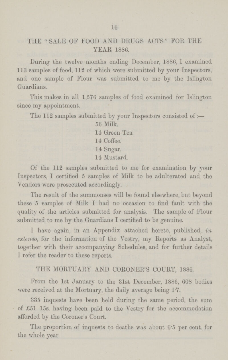 16 THE SALE OF FOOD AND DRUGS ACTS FOR THE YEAR 1886. During the twelve months ending December, 1886, I examined 113 samples of food, 112 of which were submitted by your Inspectors, and one sample of Flour was submitted to me by the Islington Guardians. This makes in all 1,576 samples of food examined for Islington since my appointment. The 112 samples submitted by your Inspectors consisted of:— 56 Milk. 14 Green Tea. 14 Coffee. 14 Sugar. 14 Mustard. Of the 112 samples submitted to me for examination by your Inspectors, I certified 5 samples of Milk to be adulterated and the Vendors were prosecuted accordingly. The result of the summonses will be found elsewhere, but beyond these 5 samples of Milk I had no occasion to find fault with the quality of the articles submitted for analysis. The sample of Flour submitted to me by the Guardians I certified to be genuine. I have again, in an Appendix attached hereto, published, in extenso, for the information of the Vestry, my Reports as Analyst, together with their accompanying Schedules, and for further details I refer the reader to these reports. THE MORTUARY AND CORONER'S COURT, 1886. From the 1st January to the 31st December, 1886, 608 bodies were received at the Mortuary, the daily average being 17. 335 inquests have been held during the same period, the sum of £51 15s. having been paid to the Vestry for the accommodation afforded by the Coroner's Court. The proportion of inquests to deaths was about 6.5 per cent. for the whole year.