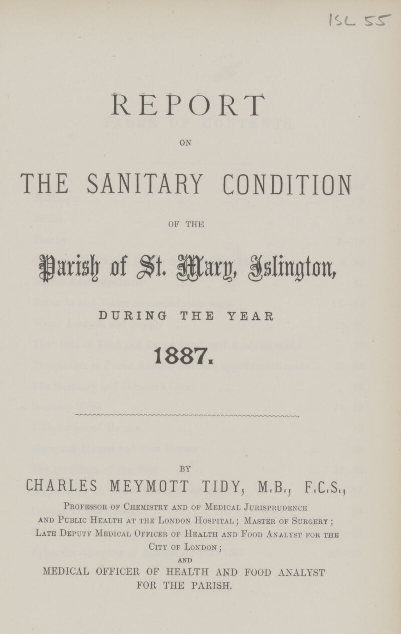 ISL 55 REPORT ON THE SANITARY CONDITION OF THE Parish of St. Mary, Islington, DURING THE YEAR 1887. BY CHARLES MEYMOTT TIDY, M.B., F.C.S., Professor of Chemistry and of Medical Jurisprudence and Public Health at the London Hospital; Master of Surgery; Late Deputy Medical Officer of Health and Food Analyst for the City of London; AND MEDICAL OFFICER OF HEALTH AND FOOD ANALYST FOR THE PARISH.