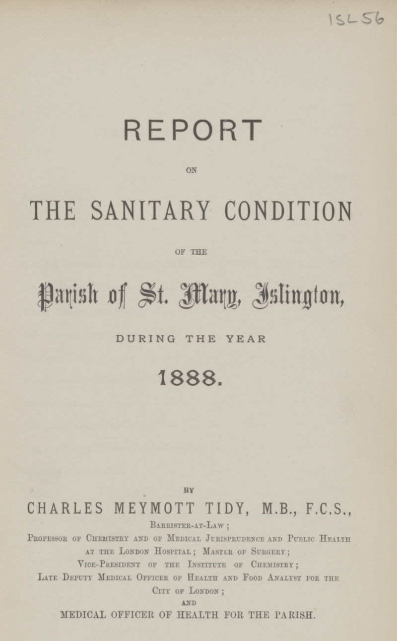 ISL 56 REPORT on THE SANITARY CONDITION OF the Parish of St. Mary, Islington, DURING THE YEAR 1888. By CHARLES MEYMOTT TIDY, M.B., F.C.S., Barrister-at-Law; Professor of Chemistry and of Medical Jurisprudence and Public Health at the London Hospital; Master of Surgery; Vice-President of the Institute of Chemistry; Late Deputy Medical Officer of Health and Food Analyst for the City of London; and MEDICAL OFFICER OF HEALTH FOR THE PARISH.