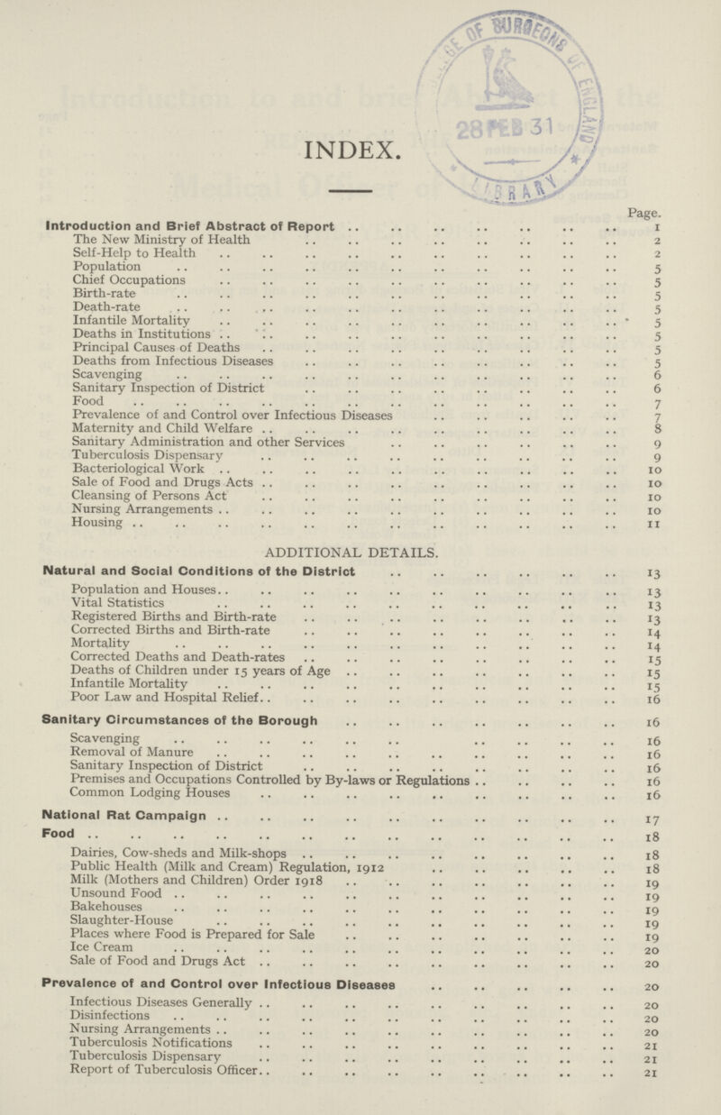 INDEX. Page. Introduction and Brief Abstract of Report 1 The New Ministry of Health 2 Self-Help to Health 2 Population 5 Chief Occupations 5 Birth-rate 5 Death-rate 5 Infantile Mortality 5 Deaths in Institutions 5 Principal Causes of Deaths 5 Deaths from Infectious Diseases 5 Scavenging 6 Sanitary Inspection of District 6 Food 7 Prevalence of and Control over Infectious Diseases 7 Maternity and Child Welfare 8 Sanitary Administration and other Services 9 Tuberculosis Dispensary 9 Bacteriological Work 10 Sale of Food and Drugs Acts 10 Cleansing of Persons Act 10 Nursing Arrangements 10 Housing 11 ADDITIONAL DETAILS. Natural and Social Conditions of the District 13 Population and Houses. 13 Vital Statistics 13 Registered Births and Birth-rate 13 Corrected Births and Birth-rate 14 Mortality 14 Corrected Deaths and Death-rates 15 Deaths of Children under 15 years of Age 15 Infantile Mortality 15 Poor Law and Hospital Relief 16 Sanitary Circumstances of the Borough 16 Scavenging 16 Removal of Manure 16 Sanitary Inspection of District 16 Premises and Occupations Controlled by By-laws or Regulations 16 Common Lodging Houses 16 National Rat Campaign 17 Food 18 Dairies, Cow-sheds and Milk-shops 18 Public Health (Milk and Cream) Regulation, 1912 18 Milk (Mothers and Children) Order 1918 19 Unsound Food 19 Bakehouses 19 Slaughter-House 19 Places where Food is Prepared for Sale 19 Ice Cream 20 Sale of Food and Drugs Act 20 Prevalence of and Control over Infectious Diseases 20 Infectious Diseases Generally 20 Disinfections 20 Nursing Arrangements 20 Tuberculosis Notifications 21 Tuberculosis Dispensary 21 Report of Tuberculosis Officer 21