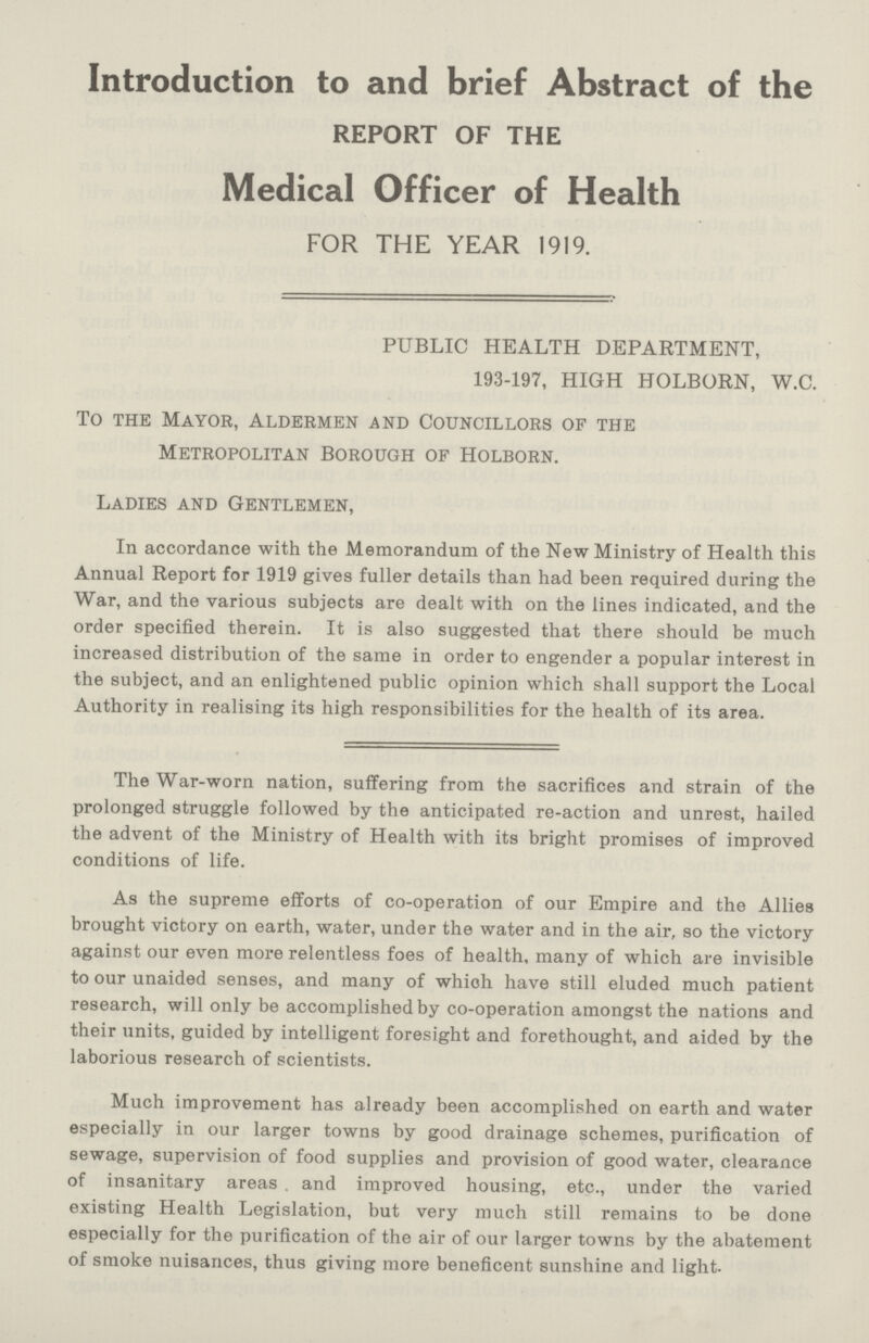 Introduction to and brief Abstract of the REPORT OF THE Medical Officer of Health FOR THE YEAR 1919. PUBLIC HEALTH DEPARTMENT, 193-197, HIGH HOLBORN, W.C. To the Mayor, Aldermen and Councillors of the Metropolitan Borough of Holborn. Ladies and Gentlemen, In accordance with the Memorandum of the New Ministry of Health this Annual Report for 1919 gives fuller details than had been required during the War, and the various subjects are dealt with on the lines indicated, and the order specified therein. It is also suggested that there should be much increased distribution of the same in order to engender a popular interest in the subject, and an enlightened public opinion which shall support the Local Authority in realising its high responsibilities for the health of its area. The War-worn nation, suffering from the sacrifices and strain of the prolonged struggle followed by the anticipated re-action and unrest, hailed the advent of the Ministry of Health with its bright promises of improved conditions of life. As the supreme efforts of co-operation of our Empire and the Allies brought victory on earth, water, under the water and in the air, so the victory against our even more relentless foes of health, many of which are invisible to our unaided senses, and many of which have still eluded much patient research, will only be accomplished by co-operation amongst the nations and their units, guided by intelligent foresight and forethought, and aided by the laborious research of scientists. Much improvement has already been accomplished on earth and water especially in our larger towns by good drainage schemes, purification of sewage, supervision of food supplies and provision of good water, clearance of insanitary areas . and improved housing, etc., under the varied existing Health Legislation, but very much still remains to be done especially for the purification of the air of our larger towns by the abatement of smoke nuisances, thus giving more beneficent sunshine and light.