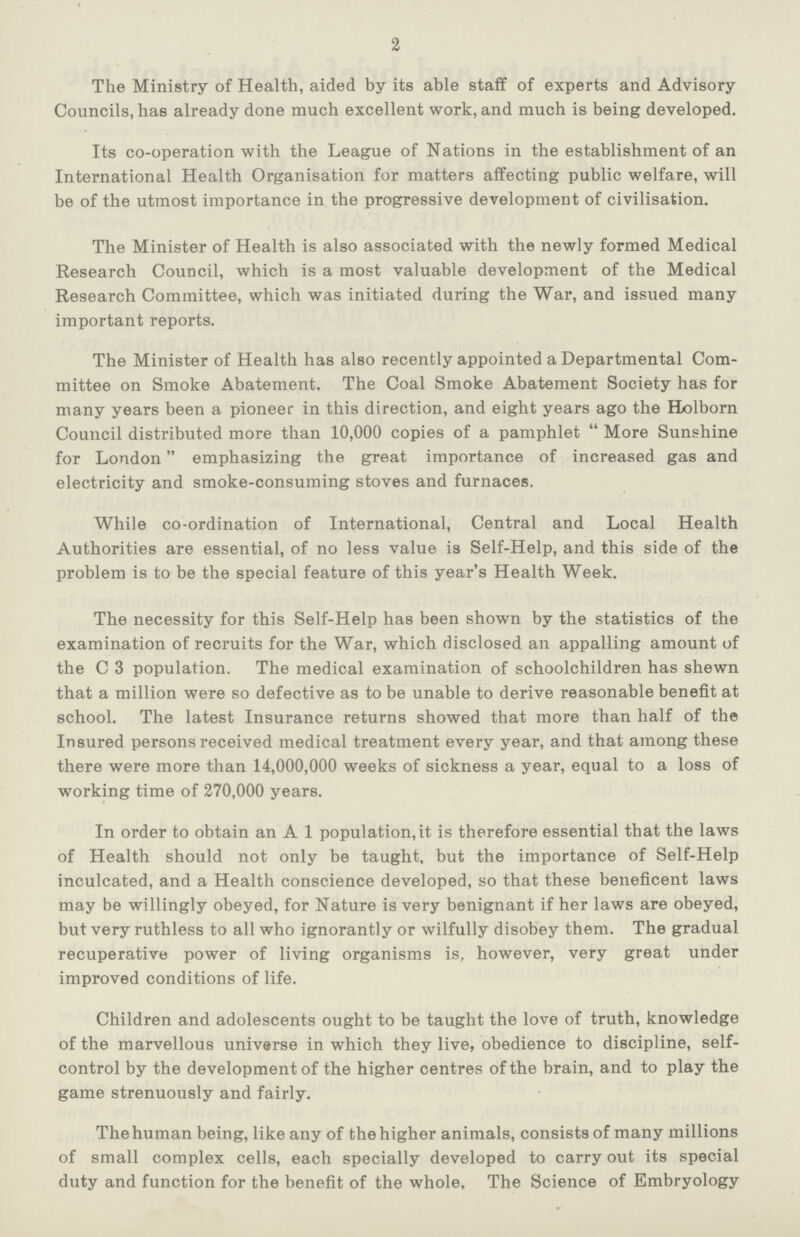 2 The Ministry of Health, aided by its able staff of experts and Advisory Councils, has already done much excellent work, and much is being developed. Its co-operation with the League of Nations in the establishment of an International Health Organisation for matters affecting public welfare, will be of the utmost importance in the progressive development of civilisation. The Minister of Health is also associated with the newly formed Medical Research Council, which is a most valuable development of the Medical Research Committee, which was initiated during the War, and issued many important reports. The Minister of Health has also recently appointed a Departmental Com mittee on Smoke Abatement. The Coal Smoke Abatement Society has for many years been a pioneer in this direction, and eight years ago the Holborn Council distributed more than 10,000 copies of a pamphlet More Sunshine for London emphasizing the great importance of increased gas and electricity and smoke-consuming stoves and furnaces. While co-ordination of International, Central and Local Health Authorities are essential, of no less value is Self-Help, and this side of the problem is to be the special feature of this year's Health Week. The necessity for this Self-Help has been shown by the statistics of the examination of recruits for the War, which disclosed an appalling amount of the C 3 population. The medical examination of schoolchildren has shewn that a million were so defective as to be unable to derive reasonable benefit at school. The latest Insurance returns showed that more than half of the Insured persons received medical treatment every year, and that among these there were more than 14,000,000 weeks of sickness a year, equal to a loss of working time of 270,000 years. In order to obtain an A 1 population, it is therefore essential that the laws of Health should not only be taught, but the importance of Self-Help inculcated, and a Health conscience developed, so that these beneficent laws may be willingly obeyed, for Nature is very benignant if her laws are obeyed, but very ruthless to all who ignorantly or wilfully disobey them. The gradual recuperative power of living organisms is, however, very great under improved conditions of life. Children and adolescents ought to be taught the love of truth, knowledge of the marvellous universe in which they live, obedience to discipline, self control by the development of the higher centres of the brain, and to play the game strenuously and fairly. Thehuman being, like any of the higher animals, consists of many millions of small complex cells, each specially developed to carry out its special duty and function for the benefit of the whole. The Science of Embryology