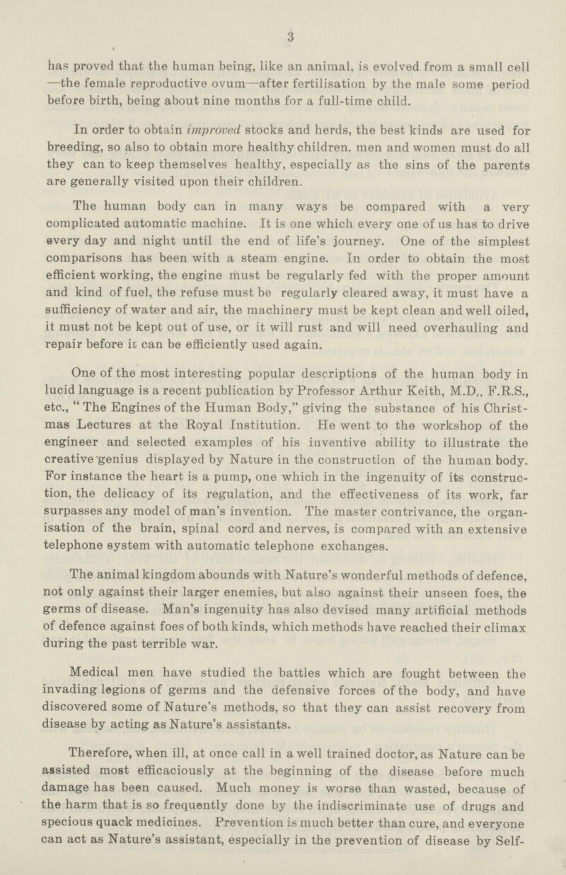 3 has proved that the human being, like an animal, is evolved from a small cell —the female reproductive ovum—after fertilisation by the male some period before birth, being about nine months for a full-time child. In order to obtain improved stocks and herds, the best kinds are used for breeding, so also to obtain more healthy children, men and women must do all they can to keep themselves healthy, especially as the sins of the parents are generally visited upon their children. The human body can in many ways be compared with a very complicated automatic machine. It is one which every one of us has to drive every day and night until the end of life's journey. One of the simplest comparisons has been with a steam engine. In order to obtain the most efficient working, the engine must be regularly fed with the proper amount and kind of fuel, the refuse must be regularly cleared away, it must have a sufficiency of water and air, the machinery must be kept clean and well oiled, it must not be kept out of use, or it will rust and will need overhauling and repair before it, can be efficiently used again. One of the most interesting popular descriptions of the human body in lucid language is a recent publication by Professor Arthur Keith, M.D,, F.R.S., etc., The Engines of the Human Body, giving the substance of his Christ mas Lectures at the Royal Institution. He went to the workshop of the engineer and selected examples of his inventive ability to illustrate the creative'genius displayed by Nature in the construction of the human body. For instance the heart is a pump, one which in the ingenuity of its construc tion, the delicacy of its regulation, and the effectiveness of its work, far surpasses any model of man's invention. The master contrivance, the organ isation of the brain, spinal cord and nerves, is compared with an extensive telephone system with automatic telephone exchanges. The animal kingdom abounds with Nature's wonderful methods of defence, not only against their larger enemies, but also against their unseen foes, the germs of disease. Man's ingenuity has also devised many artificial methods of defence against foes of both kinds, which methods have reached their climax during the past terrible war. Medical men have studied the battles which are fought between the invading legions of germs and the defensive forces of the body, and have discovered some of Nature's methods, so that they can assist recovery from disease by acting as Nature's assistants. Therefore, when ill, at once call in a well trained doctor, as Nature can be assisted most efficaciously at the beginning of the disease before much damage has been caused. Much money is worse than wasted, because of the harm that is so frequently done by the indiscriminate use of drugs and specious quack medicines. Prevention is much better than cure, and everyone can act as Nature's assistant, especially in the prevention of disease by Self-