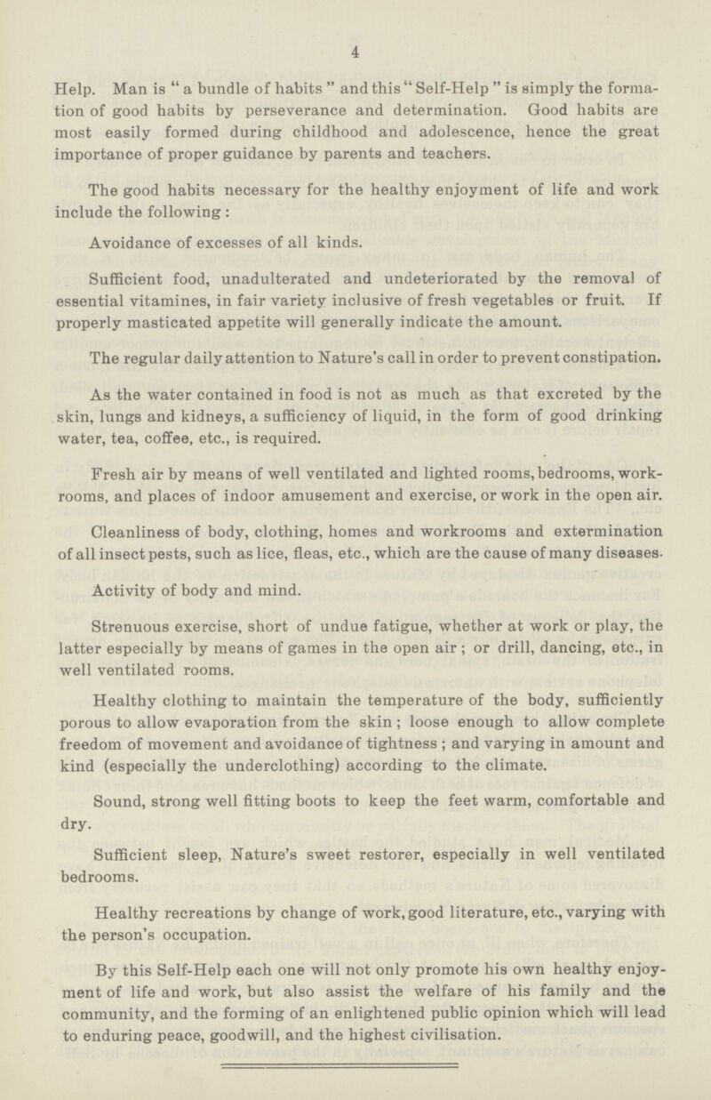 4 Help. Man is a bundle of habits and this Self-Help is simply the forma tion of good habits by perseverance and determination. Good habits are most easily formed during childhood and adolescence, hence the great importance of proper guidance by parents and teachers. The good habits necessary for the healthy enjoyment of life and work include the following: Avoidance of excesses of all kinds. Sufficient food, unadulterated and undeteriorated by the removal of essential vitamines, in fair variety inclusive of fresh vegetables or fruit. If properly masticated appetite will generally indicate the amount. The regular daily attention to N ature's call in order to prevent constipation. As the water contained in food is not as much as that excreted by the skin, lungs and kidneys, a sufficiency of liquid, in the form of good drinking water, tea, coffee, etc., is required. Fresh air by means of well ventilated and lighted rooms, bedrooms, work rooms, and places of indoor amusement and exercise, or work in the open air. Cleanliness of body, clothing, homes and workrooms and extermination of all insect pests, such as lice, fleas, etc., which are the cause of many diseases. Activity of body and mind. Strenuous exercise, short of undue fatigue, whether at work or play, the latter especially by means of games in the open air; or drill, dancing, etc., in well ventilated rooms. Healthy clothing to maintain the temperature of the body, sufficiently porous to allow evaporation from the skin; loose enough to allow complete freedom of movement and avoidance of tightness; and varying in amount and kind (especially the underclothing) according to the climate. Sound, strong well fitting boots to keep the feet warm, comfortable and dry. Sufficient sleep, Nature's sweet restorer, especially in well ventilated bedrooms. Healthy recreations by change of work, good literature, etc., varying with the person's occupation. By this Self-Help each one will not only promote his own healthy enjoy ment of life and work, but also assist the welfare of his family and the community, and the forming of an enlightened public opinion which will lead to enduring peace, goodwill, and the highest civilisation.