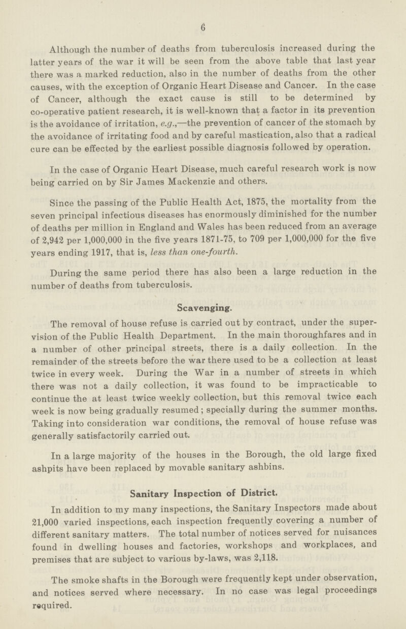 6 Although the number of deaths from tuberculosis increased during the latter years of the war it will be seen from the above table that last year there was a marked reduction, also in the number of deaths from the other causes, with the exception of Organic Heart Disease and Cancer. In the case of Cancer, although the exact cause is still to be determined by co-operative patient research, it is well-known that a factor in its prevention is the avoidance of irritation, e.g.,—the prevention of cancer of the stomach by the avoidance of irritating food and by careful mastication, also that a radical cure can be effected by the earliest possible diagnosis followed by operation. In the case of Organic Heart Disease, much careful research work is now being carried on by Sir James Mackenzie and others. Since the passing of the Public Health Act, 1875, the mortality from the seven principal infectious diseases has enormously diminished for the number of deaths per million in England and Wales has been reduced from an average of 2,942 per 1,000,000 in the five years 1871-75, to 709 per 1,000,000 for the five years ending 1917, that is, less than one-fourth. During the same period there has also been a large reduction in the number of deaths from tuberculosis. Scavenging. The removal of house refuse is carried out by contract, under the super vision of the Public Health Department. In the main thoroughfares and in a number of other principal streets, there is a daily collection. In the remainder of the streets before the war there used to be a collection at least twice in every week. During the War in a number of streets in which there was not a daily collection, it was found to be impracticable to continue the at least twice weekly collection, but this removal twice each week is now being gradually resumed; specially during the summer months. Taking into consideration war conditions, the removal of house refuse was generally satisfactorily carried out. In a large majority of the houses in the Borough, the old large fixed ashpits have been replaced by movable sanitary ashbins. Sanitary Inspection of District. In addition to my many inspections, the Sanitary Inspectors made about 21,000 varied inspections, each inspection frequently covering a number of different sanitary matters. The total number of notices served for nuisances found in dwelling houses and factories, workshops and workplaces, and premises that are subject to various by-laws, was 2,118. The smoke shafts in the Borough were frequently kept under observation, and notices served where necessary. In no case was legal proceedings required.