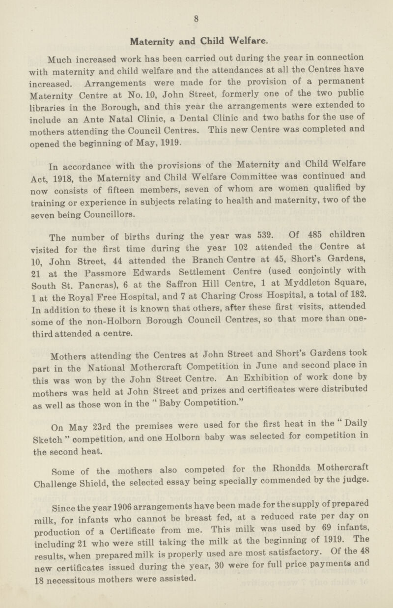 8 Maternity and Child Welfare. Much increased work has been carried out during the year in connection with maternity and child welfare and the attendances at all the Centres have increased. Arrangements were made for the provision of a permanent Maternity Centre at No. 10, John Street, formerly one of the two public libraries in the Borough, and this year the arrangements were extended to include an Ante Natal Clinic, a Dental Clinic and two baths for the use of mothers attending the Council Centres. This new Centre was completed and opened the beginning of May, 1919. In accordance with the provisions of the Maternity and Child Welfare Act, 1918, the Maternity and Child Welfare Committee was continued and now consists of fifteen members, seven of whom are women qualified by training or experience in subjects relating to health and maternity, two of the seven being Councillors. The number of births during the year was 539. Of 485 children visited for the first time during the year 102 attended the Centre at 10, John Street, 44 attended the Branch Centre at 45, Short's Gardens, 21 at the Passmore Edwards Settlement Centre (used conjointly with South St. Pan eras), 6 at the Saffron Hill Centre, 1 at Myddleton Square, 1 at the Royal Free Hospital, and 7 at Charing Cross Hospital, a total of 182. In addition to these it is known that others, after these first visits, attended some of the non-Holborn Borough Council Centres, so that more than one third attended a centre. Mothers attending the Centres at John Street and Short's Gardens took part in the National Mothercraft Competition in June and second place in this was won by the John Street Centre. An Exhibition of work done by mothers was held at John Street and prizes and certificates were distributed as well as those won in the  Baby Competition. On May 23rd the premises were used for the first heat in the Daily Sketch competition, and one Holborn baby was selected for competition in the second heat. Some of the mothers also competed for the Rhondda Mothercraft Challenge Shield, the selected essay being specially commended by the judge. Since the year 1906 arrangements have been made for the supply of prepared milk, for infants who cannot be breast fed, at a reduced rate per day on production of a Certificate from me. This milk was used by 69 infants, including 21 who were still taking the milk at the beginning of 1919. The results, when prepared milk is properly used are most satisfactory. Of the 48 new certificates issued during the year, 30 were for full price payments and 18 necessitous mothers were assisted.