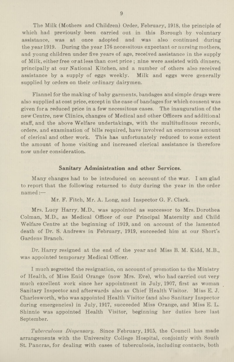 9 The Milk (Mothers and Children) Order, February, 1918, the principle of which had previously been carried out in this Borough by voluntary assistance, was at once adopted and was also continued during the year 1919. During the year 176 necessitous expectant or nursing mothers, and young children under five years of age, received assistance in the supply of Milk, either free or at less than cost price; nine were assisted with dinners, principally at our National Kitchen, and a number of others also received assistance by a supply of eggs weekly. Milk and eggs were generally supplied by orders on their ordinary dairymen. Flannel for the making of baby garments, bandages and simple drugs were also supplied at cost price, except in the case of bandages for which consent was given for a reduced price in a few necessitous cases. The inauguration of the new Centre, new Clinics, changes of Medical and other Officers and additional staff, and the above Welfare undertakings, with the multitudinous records, orders, and examination of bills required, have involved an enormous amount of clerical and other work. This has unfortunately reduced to some extent the amount of home visiting and increased clerical assistance is therefore now under consideration. Sanitary Administration and other Services. Many changes had to be introduced on account of the war. I am glad to report that the following returned to duty during the year in the order named:— Mr. F. Fitch, Mr. A. Long, and Inspector G. F. Clark. Mrs. Lucy Harry, M.D., was appointed as successor to Mrs. Dorothea Colman, M.D., as Medical Officer of our Principal Maternity and Child Welfare Centre at the beginning of 1919, and on account of the lamented death of Dr. S. Andrews in February, 1919, succeeded him at our Short's Gardens Branch. Dr. Harry resigned at the end of the year and Miss B. M. Kidd, M.B., was appointed temporary Medical Officer. I much regretted the resignation, on account of promotion to the Ministry of Health, of Miss Enid Orange (now Mrs. Eve), who had carried out very much excellent work since her appointment in July, 1907, first as woman Sanitary Inspector and afterwards also as Chief Health Visitor. Miss E. J. Charlesworth, who was appointed Health Visitor (and also Sanitary Inspector during emergencies) in July, 1917, succeeded Miss Orange, and Miss E. L. Shinnie was appointed Health Visitor, beginning her duties here last September. Tuberculosis Dispensary. Since February, 1915, the Council has made arrangements with the University College Hospital, conjointly with South St. Pancras, for dealing with cases of tuberculosis, including contacts, both