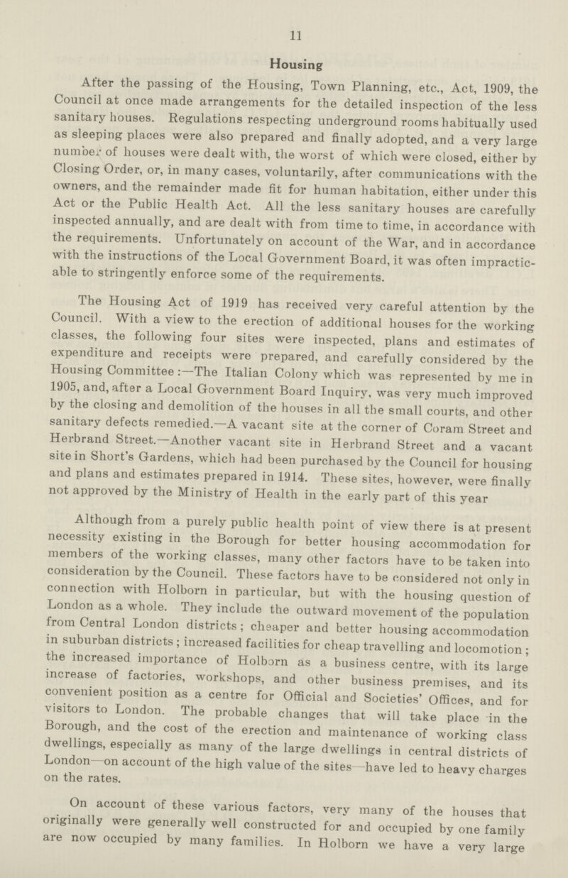 11 Housing After the passing of the Housing, Town Planning, etc., Act, 1909, the Council at once made arrangements for the detailed inspection of the less sanitary houses. Regulations respecting underground rooms habitually used as sleeping places were also prepared and finally adopted, and a very large number of houses were dealt with, the worst of which were closed, either by Closing Order, or, in many cases, voluntarily, after communications with the owners, and the remainder made fit for human habitation, either under this Act or the Public Health Act. All the less sanitary houses are carefully inspected annually, and are dealt with from time to time, in accordance with the requirements. Unfortunately on account of the War, and in accordance with the instructions of the Local Government Board, it was often impractic able to stringently enforce some of the requirements. The Housing Act of 1919 has received very careful attention by the Council. With a view to the erection of additional houses for the working classes, the following four sites were inspected, plans and estimates of expenditure and receipts were prepared, and carefully considered by the Housing Committee:—The Italian Colony which was represented by me in 1905, and, after a Local Government Board Inquiry, was very much improved by the closing and demolition of the houses in all the small courts, and other sanitary defects remedied.—A vacant site at the corner of Coram Street and Herbrand Street.—Another vacant site in Herbrand Street and a vacant site in Short's Gardens, which had been purchased by the Council for housing and plans and estimates prepared in 1914. These sites, however, were finally not approved by the Ministry of Health in the early part of this year Although from a purely public health point of view there is at present necessity existing in the Borough for better housing accommodation for members of the working classes, many other factors have to be taken into consideration by the Council. These factors have to be considered not only in connection with Holborn in particular, but with the housing question of London as a whole. They include the outward movement of the population from Central London districts; cheaper and better housing accommodation in suburban districts; increased facilities for cheap travelling and locomotion; the increased importance of Holborn as a business centre, with its large increase of factories, workshops, and other business premises, and its convenient position as a centre for Official and Societies' Offices, and for visitors to London. The probable changes that will take place in the Borough, and the cost of the erection and maintenance of working class dwellings, especially as many of the large dwellings in central districts of London on account of the high value of the sites—have led to heavy charges on the rates. On account of these various factors, very many of the houses that originally were generally well constructed for and occupied by one family are now occupied by many families. In Holborn we have a very large