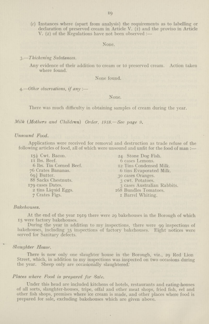 19 (c) Instances where (apart from analysis) the requirements as to labelling or declaration of preserved cream in Article V. (i) and the proviso in Article V. (2) of the Regulations have not been observed :— None. 3.—Thickening Substances. Any evidence of their addition to cream or to preserved cream. Action taken where found. None found. 4.—Other observations, if any:— None. There was much difficulty in obtaining samples of cream during the year. Milk (Mothers and Children) Order, 1918.—See page 9. Unsound Food. Applications were received for removal and destruction as trade refuse of the following articles of food, all of which were unsound and unfit for the food of man :— 15½ Cwt. Bacori. 11 lbs. Beef. 6 lbs. Tin Corned Beef. 76 Crates Bananas. 69¼ Butter. 88 Sacks Chestnuts. 179 cases Dates. 2 tins Liquid Eggs. 7 Crates Figs. 24 Stone Dog Fish. 6 cases Lemons. 12 Tins Condensed Milk. 6 tins Evaporated Milk. 30 cases Oranges. 3 cwt. Potatoes. 3 cases Australian Rabbits. 168 Bundles Tomatoes. 1 Barrel Whiting. Bakehouses. At the end of the year 1919 there were 29 bakehouses in the Borough of which 15 were factory bakehouses. During the year in addition to my inspections, there were 99 inspections of bakehouses, including 35 inspections of factory bakehouses. Eight notices were served for Sanitary defects. Slaughter House. There is now only one slaughter house in the Borough, viz., 29 Red Lion Street, which, in addition to my inspections was inspected on two occasions during the year. Sheep only are occasionally slaughtered. Places u'here Food is prepared for Sale. Under this head are included kitchens of hotels, restaurants and eating-houses of all sorts, slaughter-houses, tripe, offal and other meat shops, fried fish, eel and other fish shops, premises where ice cream is made, and other places where food is prepared for sale, excluding bakehouses which are given above.