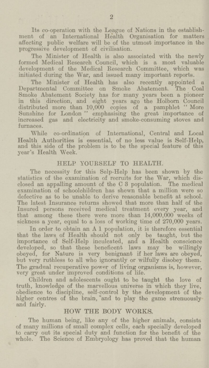 2 Its co-operation with the League of Nations in the establish ment of an International Health Organisation for matters affecting public welfare will be of the utmost importance in the progressive development of civilisation. The Minister of Health is also associated with the newly formed Medical Research Council, which is a most valuable development of the Medical Research Committee, which was initiated during the War, and issued many important reports. The Minister of Health has also recently appointed a Departmental Committee on Smoke Abatement. The Coal Smoke Abatement Society has for many years been a pioneer in this direction, and eight years ago the Holborn Council distributed more than 10,000 copies of a pamphlet More Sunshine for London emphasising the great importance of increased gas and electricity and smoke-consuming stoves and furnaces. While co-ordination of International, Central and Local Health Authorities is essential, of no less value is Self-Help, and this side of the problem is to be the special feature of this year's Health Week. HELP YOURSELF TO HEALTH. The necessity for this Selp-Help has been shown by the statistics of the examination of recruits for the War, which dis closed an appalling amount of the C 3 population. The medical examination of schoolchildren has shewn that a million were so defective as to be unable to derive reasonable benefit at school. The latest Insurance returns showed that more than half of the Insured persons received medical treatment every year, and that among these there were more than 14,000,000 weeks of sickness a year, equal to a loss of working time of 270,000 years. In order to obtain an A 1 population, it is therefore essential that the laws of Health should not only be taught, but the importance of Self-Help inculcated, and a Health conscience developed, so that these beneficent laws may be willingly obeyed, for Nature is very benignant if her laws are obeyed, but very ruthless to all who ignorantly or wilfully disobey them. The gradual recuperative power of living organisms is, however, very great under improved conditions of life. Children and adolescents ought to be taught the love of truth, knowledge of the marvellous universe in which they live, obedience to discipline, self-control by the development of the higher centres of the brain, and to play the game strenuously and fairly. HOW THE BODY WORKS. The human being, like any of the higher animals, consists of many millions of small complex cells, each specially developed to carry out its special duty and function for the benefit of the whole. The Science of Embryology has proved that the human