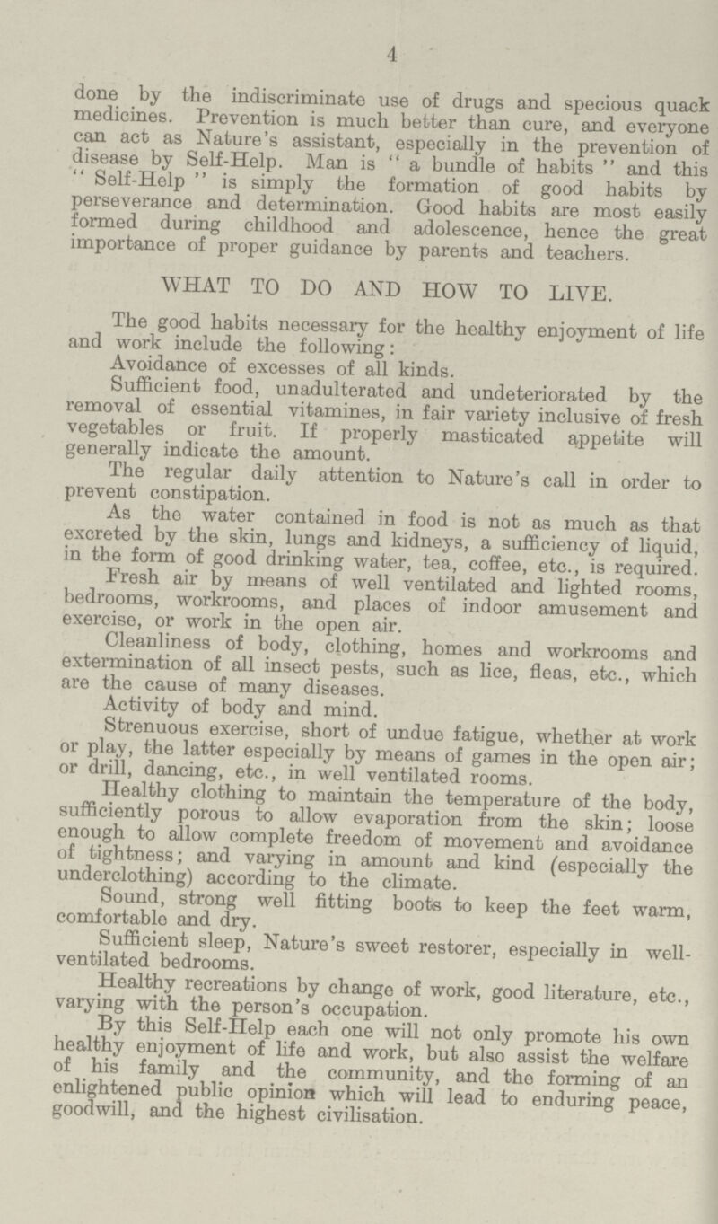 4 done by the indiscriminate use of drugs and specious quack medicines. Prevention is much better than cure, and everyone can act as Nature's assistant, especially in the prevention of disease by Self-Help. Man is a bundle of habits and this Self-Help is simply the formation of good habits by perseverance and determination. Good habits are most easily formed during childhood and adolescence, hence the great importance of proper guidance by parents and teachers. WHAT TO DO AND HOW TO LIVE. The good habits necessary for the healthy enjoyment of life and work include the following: Avoidance of excesses of all kinds. Sufficient food, unadulterated and undeteriorated by the removal of essential vitamines, in fair variety inclusive of fresh vegetables or fruit. If properly masticated appetite will generally indicate the amount. The regular daily attention to Nature's call in order to prevent constipation. As the water contained in food is not as much as that excreted by the skin, lungs and kidneys, a sufficiency of liquid, in the form of good drinking water, tea, coffee, etc., is required. Fresh air by means of well ventilated and lighted rooms, bedrooms, workrooms, and places of indoor amusement and exercise, or work in the open air. Cleanliness of body, clothing, homes and workrooms and extermination of all insect pests, such as lice, fleas, etc., which are the cause of many diseases. Activity of body and mind. Strenuous exercise, short of undue fatigue, whether at work or play, the latter especially by means of games in the open air; or drill, dancing, etc., in well ventilated rooms. Healthy clothing to maintain the temperature of the body, sufficiently porous to allow evaporation from the skin; loose enough to allow complete freedom of movement and avoidance of tightness; and varying in amount and kind (especially the underclothing) according to the climate. Sound, strong well fitting boots to keep the feet warm, comfortable and dry. Sufficient sleep, Nature's sweet restorer, especially in well ventilated bedrooms. Healthy recreations by change of work, good literature, etc., varying with the person's occupation. By this Self-Help each one will not only promote his own healthy enjoyment of life and work, but also assist the welfare of his family and the community, and the forming of an enlightened public opinion which will lead to enduring peace, goodwill, and the highest civilisation.