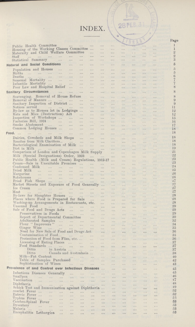 INDEX. Page Public Health Committee 1 Housing of the Working Classes Committee 1 Maternity and Child Welfare Committee 2 Staff 2 Statistical Summary 3 Natural and Social Conditions 5 Population and Houses 5 Births 5 Deaths 6 Seasonal Mortality7 Infantile Mortality 7 Poor Law and Hospital Relief 8 Sanitary Circumstances 8 Scavenging. Removal of House Refuse 8 Removal of Manure 9 Sanitary Inspection of District 9 Notices served 11 By-law as to Houses let in Lodgings 12 Rats and Mice (Destruction) Act 12 Inspection of Workshops 15 Factories Bill, 1924 16 Smoke Abatement 17 Common Lodging Houses 18 Food 18 Dairies, Cowsheds and Milk Shops 18 Residue from Milk Clarifiers 18 Bacteriological Examination of Milk 18 Dirt in Milk 19 Comparison of London and Copenhagen Milk Supply 21 Milk (Special Designations) Order, 1923 22 Public Health (Milk and Cream) Regulations, 1912-17 23 Cream—Sale in Unsuitable Premises 23 Condensed Milk 24 Dried Milk 25 Margarine 26 Bakehouses 26 Fried Fish Shops 27 Market Streets and Exposure of Food Generally 27 Ice Cream 27 Meat 27 By-laws for Slaughter Houses 28 Places where Food is Prepared for Sale 28 Washing-up Arrangements in Restaurants, etc 28 Unsound Food 29 Sale of Food and Drugs Acts 29 Preservatives in Foods 29 Report of Departmental Committee 30 Adulterated Samples 32 Flour Improvers 34 Ginger Wine 35 Need for New Sale of Food and Drugs Act 36 Contamination of Food 35 Protection of Food from Flies, etc. 36 Licensing of Eating Places 37 Food Standards 37 Ditto in Austria 37 Ditto Canada and Australasia 38 Milk—Fat Content 40 Table of Samples Purchased 42 Sophistication of Wines 43 Prevalence of and Control over Infectious Diseases 45 Infectious Diseases Generally 45 Smallpox 46 Vaccination 47 Diphtheria 48 Schick Test and Immunisation against Diphtheria 49 Scarlet Fever 52 Enteric Fever 52 Typhus Fever 53 Cerebro-Spinal Fever 53 Dysentery 53 Malaria 53 Encephalitis Lethargica 53