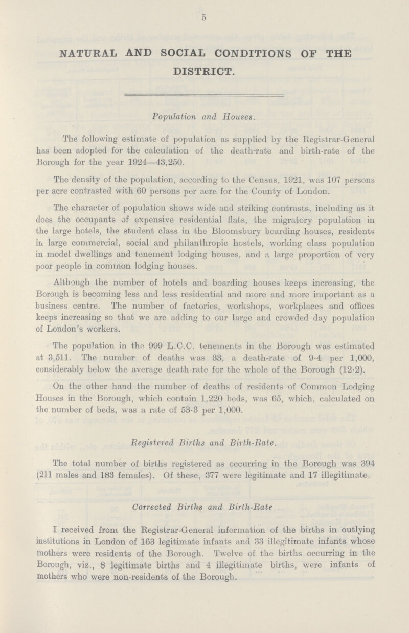 5 NATURAL AND SOCIAL CONDITIONS OF THE DISTRICT. Population and Houses. The following estimate of population as supplied by the Registrar-General has been adopted for the calculation of the death-rate and birth-rate of the Borough for the year 1924—43,250. The density of the population, according to the Census, 1921, was 107 persons per acre contrasted with 60 persons per acre for the County of London. The character of population shows wide and striking contrasts, including as it does the occupants of expensive residential flats, the migratory population in the large hotels, the student class in the Bloomsbury boarding houses, residents in large commercial, social and philanthropic hostels, working class population in model dwellings and tenement lodging houses, and a large proportion of very poor people in common lodging houses. Although the number of hotels and boarding houses keeps increasing, the Borough is becoming less and less residential and more and more important as a business centre. The number of factories, workshops, workplaces and offices keeps increasing so that we are adding to our large and crowded day population of London's workers. The population in the 999 L.C.C. tenements in the Borough was estimated at 3,511. The number of deaths was 33, a death-rate of 9.4 per 1,000, considerably below the average death-rate for the whole of the Borough (12.2). On the other hand the number of deaths of residents of Common Lodging Houses in the Borough, which contain 1,220 beds, was 05, which, calculated on the number of beds, was a rate of 53.3 per 1,000. Registered Births and Birth-Rate. The total number of births registered as occurring in the Borough was 394 (211 males and 183 females). Of these, 377 were legitimate and 17 illegitimate. Corrected Births and Birth-Rate I received from the Registrar-General information of the births in outlying institutions in London of 163 legitimate infants and 33 illegitimate infants whose mothers were residents of the Borough. Twelve of the births occurring in the Borough, viz., 8 legitimate births and 4 illegitimate births, were infants of mothers who were non-residents of the Borough.