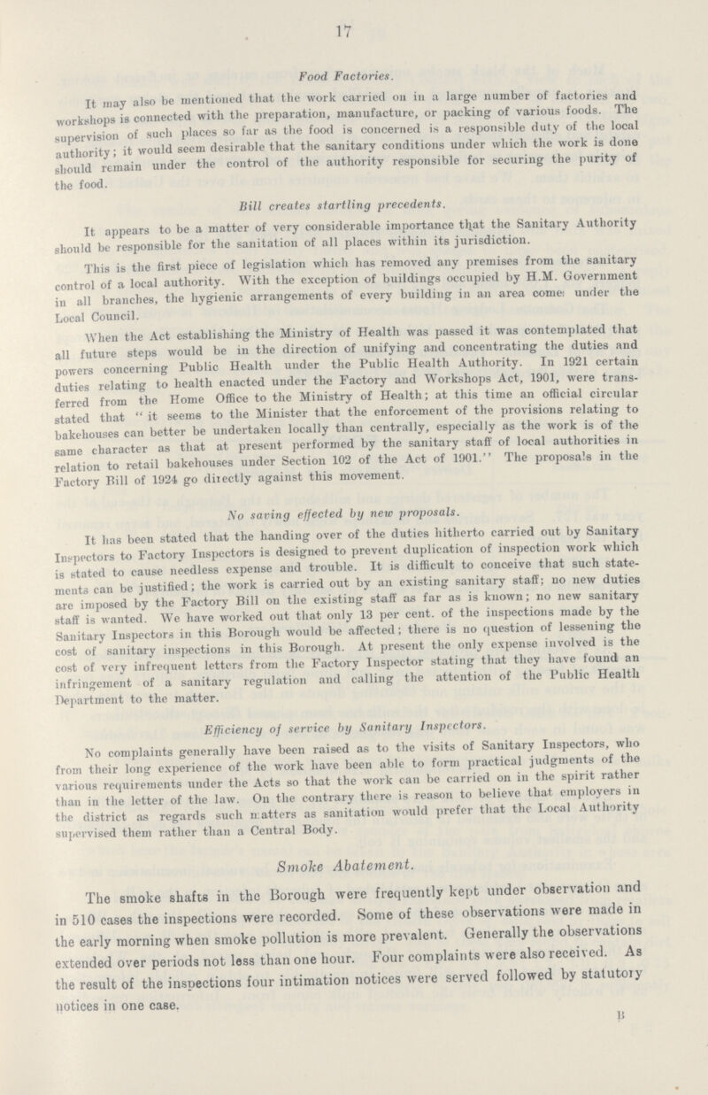 17 Food Factories. It may also be mentioned that the work carried on in a large number of factories and workshops is connected with the preparation, manufacture, or packing of various foods. The supervision of such places so far as the food is concerned is a responsible duty of the local authority; it would seem desirable that the sanitary conditions under which the work is done should remain under the control of the authority responsible for securing the purity of the food. Bill creates startling precedents. It appears to be a matter of very considerable importance that the Sanitary Authority should be responsible for the sanitation of all places within its jurisdiction. This is the first piece of legislation which has removed any premises from the sanitary control of a local authority. With the exception of buildings occupied by H.M. Government in all branches, the hygienic arrangements of every building in an area come: under the Local Council. When the Act establishing the Ministry of Health was passed it was contemplated that all future steps would be in the direction of unifying and concentrating the duties and powers concerning Public Health under the Public Health Authority. In 1921 certain duties relating to health enacted under the Factory and Workshops Act, 1901, were trans ferred from the Home Office to the Ministry of Health; at this time an official circular stated that it seems to the Minister that the enforcement of the provisions relating to bakehouses can better be undertaken locally than centrally, especially as the work is of the same character as that at present performed by the sanitary staff of local authorities in relation to retail bakehouses under Section 102 of the Act of 1901. The proposals in the Factory Bill of 1924 go directly against this movement. No saving effected by new proposals. It has been stated that the handing over of the duties hitherto carried out by Sanitary Inspectors to Factory Inspectors is designed to prevent duplication of inspection work which is stated to cause needless expense and trouble. It is difficult to conceive that such state ments can be justified; the work is carried out by an existing sanitary staff; no new duties are imposed by the Factory Bill on the existing staff as far as is known; no new sanitary staff is wanted. We have worked out that only 13 per cent. of the inspections made by the Sanitary Inspectors in this Borough would be affected; there is no question of lessening the cost of sanitary inspections in this Borough. At present the only expense involved is the cost of very infrequent letters from the Factory Inspector stating that they have found an infringement of a sanitary regulation and calling the attention of the Public Health Department to the matter. Efficiency of service by Sanitary Inspectors. No complaints generally have been raised as to the visits of Sanitary Inspectors, who from their long experience of the work have been able to form practical judgments of the various requirements under the Acts so that the work can be carried on in the spirit rather than in the letter of the law. On the contrary there is reason to believe that employers in the district as regards such matters as sanitation would prefer that the Local Authority supervised them rather than a Central Body. Smoke Abatement. The smoke shafts in the Borough were frequently kept under observation and in 510 eases the inspections were recorded. Some of these observations were made in the early morning when smoke pollution is more prevalent. Generally the observations extended over periods not less than one hour. Four complaints were also received. As the result of the inspections four intimation notices were served followed by statutory notices in one case. B