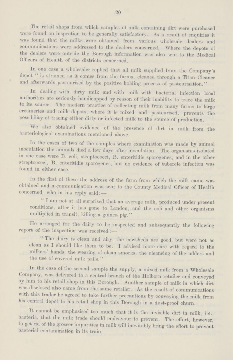 20 The retail shops from which samples of milk containing dirt were purchased were found on inspection to be generally satisfactory. As a result of enquiries it was found that the milks were obtained from various wholesale dealers and communications were addressed to the dealers concerned. Where the depots of the dealers were outside the Borough information was also sent to the Medical Officers of Health of the districts concerned. In one case a wholesaler replied that all milk supplied from the Company's depot is strained as it comes from the farms, cleaned through a Titan Cleaner and afterwards pasteurised by the positive holding process of pasteurisation. In dealing with dirty milk and with milk with bacterial infection local authorities are seriously handicapped by reason of their inability to trace the milk to its source. The modern practice of collecting milk from many farms to large creameries and milk depots, where it is mixed and pasteurised, prevents the possibility of tracing either dirty or infected milk to the source of production. We also obtained evidence of the presence of dirt in milk from the bacteriological examinations mentioned above. In the cases of two of the samples where examination was made by animal inoculation the animals died a few days after inoculation. The organisms isolated in one case were B. coli, streptococci, B. enteritidis sporogenes, and in the other streptococci, B. enteritidis sporogenes, but no evidence of tubercle infection was found in either case. In the first of these the address of the farm from which the milk came was obtained and a communication was sent to the County Medical Officer of Health concerned, who in his reply said: — I am not at all surprised that an average milk, produced under present conditions, after it has gone to London, and the coli and other organisms multiplied in transit, killing a guinea pig. He arranged for the dairy to be inspected and subsequently the following report of the inspection was received: — The dairy is clean and airy, the cowsheds are good, but were not as clean as I should like them to be. I advised more care with regard to the milkers' hands, the wearing of clean smocks, the cleansing of the udders and the use of covered milk pails. In the case of the second sample the supply, a mixed milk from a Wholesale Company, was delivered to a central branch of the Holbon retailer and conveyed by him to his retail shop in this Borough. Another sample of milk in which dirt was disclosed also came from the same retailer. As the result of communications with this trader he agreed to take further precautions by conveying the milk from his central depot to his retail shop in this Borough in a dust-proof churn. It cannot be emphasised too much that it is the invisible dirt in milk, i.e., bacteria, that the milk trade should endeavour to prevent. The effort, however, to get rid of the grosser impurities in milk will inevitably bring the effort to prevent bacterial contamination in its train.