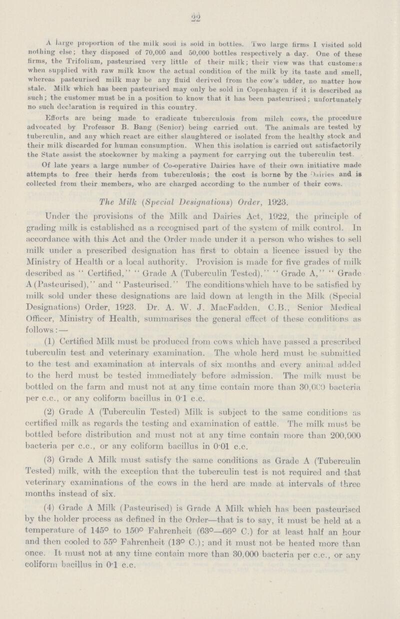22 A large proportion of tlie milk soul is sold in bottles, Two large linns I visited sold nothing else; they disposed of 70,000 and 50,000 bottles respectively a day. One of these firms, the Trifolium, pasteurised very little of their milk; their view was that customers when supplied with raw milk know the actual condition of the milk by its taste and smell, whereas pasteurised milk may be any fluid derived from the cow's udder, no matter how stale. Milk which has been pasteurised may only be sold in Copenhagen if it is described as such; the customer must be in a position to know that it has been pasteurised; unfortunately no such declaration is required in this country. Efforts are being made to eradicate tuberculosis from milch cows, the procedure advocated by Professor B. Bang (Senior) being carried out. The animals are tested by tuberculin, and any which react are either slaughtered or isolated from the healthy stock and their milk discarded for human consumption. When this isolation is carried out satisfactorily the Slate assist the stockowner by making a payment for carrying out the tuberculin test. Of late years a large number of Co-operative Dairies have of their own initiative made attempts to free their herds from tuberculosis; the cost is borne by the Daries and is collected from their members, who are charged according to the number of their cows. The Milk (Special Designations) Order, 1923. Under the provisions of the Milk and Dairies Act, 1922, the principle of grading milk is established as a recognised part of the system of milk control. In accordance with this Act and the Order made under it a person who wishes to sell milk under a prescribed designation has first to obtain a licence issued by the Ministry of Health or a local authority. Provision is made for five grades of milk described as Certified, Grade A (Tuberculin Tested), Grade A, Grade A (Pasteurised), and  Pasteurised. The conditions which have to be satisfied by milk sold under these designations are laid down at length in the Milk (Special Designations) Order, 1923. Dr. A. W. J. MacFadden, C.B., Senior Medical Officer, Ministry of Health, summarises the general effect of these conditions as follows: — (1) Certified Milk must be produced from cows which have passed a prescribed tuberculin test and veterinary examination. The whole herd must be submitted to the test and examination at intervals of six months and every animal added to the herd must be tested immediately before admission. The milk must be bottled on the farm and must not at any time contain more than 30,000) bacteria per c.c., or any coliform bacillus in 0.1 c.c. (2) Grade A (Tuberculin Tested) Milk is subject to the same conditions as certified milk as regards the testing and examination of cattle. The milk must be bottled before distribution and must not at any time contain more than 200,000 bacteria per c.c., or any coliform bacillus in 0 01 c.c. (3) Grade A Milk must satisfy the same conditions as Grade A (Tuberculin Tested) milk, with the exception that the tuberculin test is not required and that veterinary examinations of the cows in the herd are made at intervals of three months instead of six. (4) Grade A Milk (Pasteurised) is Grade A Milk which has been pasteurised by the holder process as defined in the Order—that is to say, it must be held at a temperature of 145° to 150° Fahrenheit (63°—66° C.) for at least half an hour and then cooled to 55° Fahrenheit (13° C.); and it must not be heated more than once. It must not at any time contain more than 30,000 bacteria per c.c., or any coliform bacillus in 0.1 c.c.