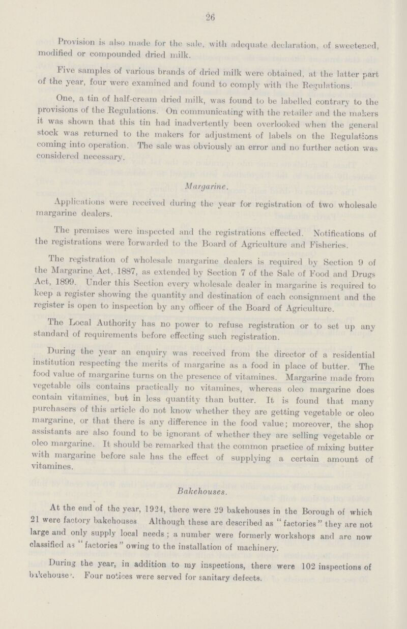26 Provision is also made for the sale, with adequate declaration, of sweetened, modified or compounded dried milk. Five samples of various brands of dried milk were obtained, at the latter part of the year, four were examined and found to comply with the Regulations. One, a tin of half-cream dried milk, was found to be labelled contrary to the provisions of the Regulations. On communicating with the retailer and the makers it was shown that this tin had inadvertently been overlooked when the general stock was returned to the makers for adjustment of labels on the Regulations coming into operation. The sale was obviously an error and no further action was considered necessary. Margarine. Applications were received during the year for registration of two wholesale margarine dealers. The premises were inspected and the registrations effected. Notifications of the registrations were forwarded to the Board of Agriculture and Fisheries. The registration of wholesale margarine dealers is required by Section 9 of the Margarine Act, 1887, as extended by Section 7 of the Sale of Food and Drugs Act, 1899. Under this Section every wholesale dealer in margarine is required to keep a register showing the quantity and destination of each consignment and the register is open to inspection by any officer of the Board of Agriculture. The Local Authority has no power to refuse registration or to set up any standard of requirements before effecting such registration. During the year an enquiry was received from the director of a residential institution respecting the merits of margarine as a food in place of butter. The food value of margarine turns on the presence of vitamines. Margarine made from vegetable oils contains practically no vitamines, whereas oleo margarine does contain vitamines, but in less quantity than butter. It is found that many purchasers of this article do not know whether they are getting vegetable or oleo margarine, or that there is any difference in the food value; moreover, the shop assistants are also found to be ignorant of whether they are selling vegetable or oleo margarine. It should be remarked that the common practice of mixing butter with margarine before sale has the effect of supplying a certain amount of vitamines. Bakehouses. At the end of the year, 1924, there were 29 bakehouses in the Borough of which 21 were factory bakehouses Although these are described as factories they are not large and only supply local needs; a number were formerly workshops and arc now classified as factories owing to the installation of machinery. During the year, in addition to my inspections, there were 102 inspections of bike houses. Four notices were served for sanitary defects.
