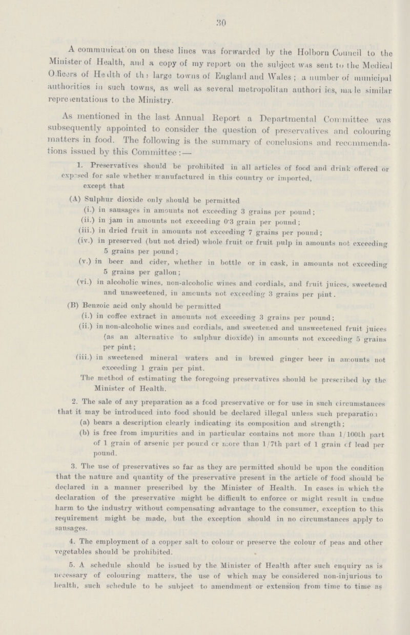 30 A communication on these lines was forwarded by the Holborn Council to the Minister of Health, and a copy of my report on the subject was sent to the Medical Officers of Health of the large towns of England and Wales; a number of municipal authorities in such towns, as well as several metropolitan authorities, male similar representations to the Ministry. As mentioned in the last Annual Report a Departmental Committee was subsequently appointed to consider the question of preservatives and colouring matters in food. The following is the summary of conclusions and recommenda tions issued by this Committee: — 1. Preservatives should be prohibited in all articles of food and drink offered or exposed for sale whether manufactured in this country or imported, except that (A) Sulphur dioxide only should be permitted (i.) in sausages in amounts not exceeding 3 grains per pound; (ii.) in jam in amounts not exceeding 0.3 grain per pound; (iii.) in dried fruit in amounts not exceeding 7 grains per pound; (iv.) in preserved (but not dried) whole fruit or fruit pulp in amounts not exceeding 5 grains per pound; (v.) in beer and cider, whether in bottle or in cask, in amounts not exceeding 5 grains per gallon; (vi.) in alcoholic wines, non-alcoholic wines and cordials, and fruit juices, sweetened and unsweetened, in amounts not exceeding 3 grains per pint. (B) Benzoic acid only should be permitted (i.) in coffee extract in amounts not exceeding 3 grains per pound; (ii.) in non-alcoholic wines and cordials, and sweetened and unsweetened fruit juices (as an alternative to sulphur dioxide) in amounts not exceeding 5 grains per pint; (iii.) in sweetened mineral waters and in brewed ginger beer in amounts not exceeding 1 grain per pint. The method of estimating the foregoing preservatives should be prescribed by the Minister of Health. 2. The sale of any preparation as a food preservative or for use in such circumstances that it may be introduced into food should be declared illegal unless such preparation (a) bears a description clearly indicating its composition and strength; (b) is free from impurities and in particular contains not more than 1/100th part of 1 grain of arsenic per pound or more than 1/7th part of 1 grain of lead per pound. 3. The use of preservatives so far as they are permitted should be upon the condition that the nature and quantity of the preservative present in the article of food should be declared in a manner prescribed by the Minister of Health. In cases in which the declaration of the preservative might be difficult to enforce or might result in undue harm to the industry without compensating advantage to the consumer, exception to this requirement might be made, but the exception should in no circumstances apply to sausages. 4. The employment of a copper salt to colour or preserve the colour of peas and other vegetables should be prohibited. 5. A schedule should be issued by the Minister of Health after such enquiry as is necessary of colouring matters, the use of which may be considered non-injurious to health, such schedule to be subject to amendment or extension from time to time as