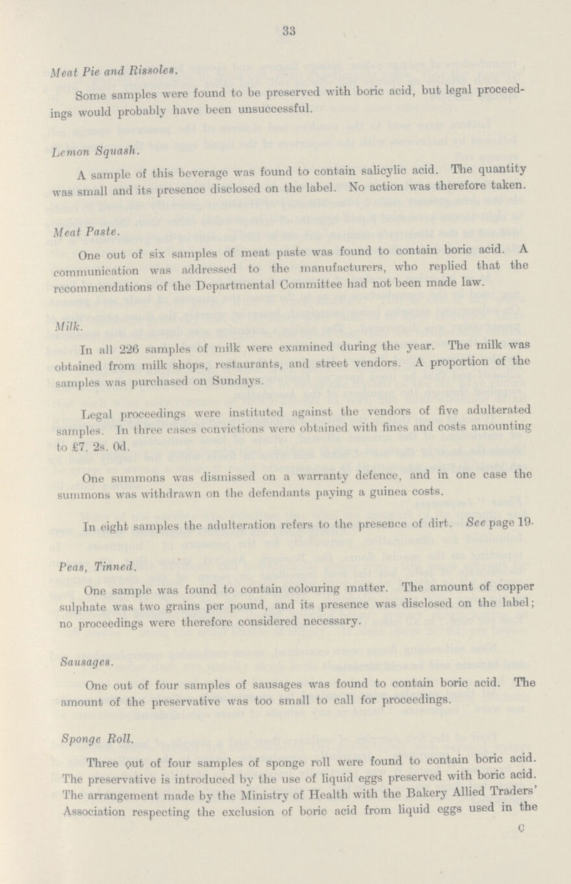 33 Meat Pie and Rissoles. Some samples were found to be preserved with boric acid, but legal proceed ings would probably have been unsuccessful. Lemon Squash. A sample of this beverage was found to contain salicylic acid. The quantity was small and its presence disclosed on the label. No action was therefore taken. Meat Paste. One out of six samples of meat paste was found to contain boric acid. A communication was addressed to the manufacturers, who replied that the recommendations of the Departmental Committee had not been made law. Milk. In all 226 samples of milk were examined during the year. The milk was obtained from milk shops, restaurants, and street vendors. A proportion of the samples was purchased on Sundays. Legal proceedings were instituted against the vendors of five adulterated samples. In three cases convictions were obtained with fines and costs amounting to £7. 2s. Od. One summons was dismissed on a warranty defence, and in one case the summons was withdrawn on the defendants paying a guinea costs. In eight samples the adulteration refers to the presence of dirt. See page 19 Peas, Tinned. One sample was found to contain colouring matter. The amount of copper sulphate was two grains per pound, and its presence was disclosed on the label; no proceedings were therefore considered necessary. Sausages. One out of four samples of sausages was found to contain boric acid. The amount of the preservative was too small to call for proceedings. Sponge Roll. Three put of four samples of sponge roll were found to contain boric acid. The preservative is introduced by the use of liquid eggs preserved with boric acid. The arrangement made by the Ministry of Health with the Bakery Allied Traders' Association respecting the exclusion of boric acid from liquid eggs used in the C