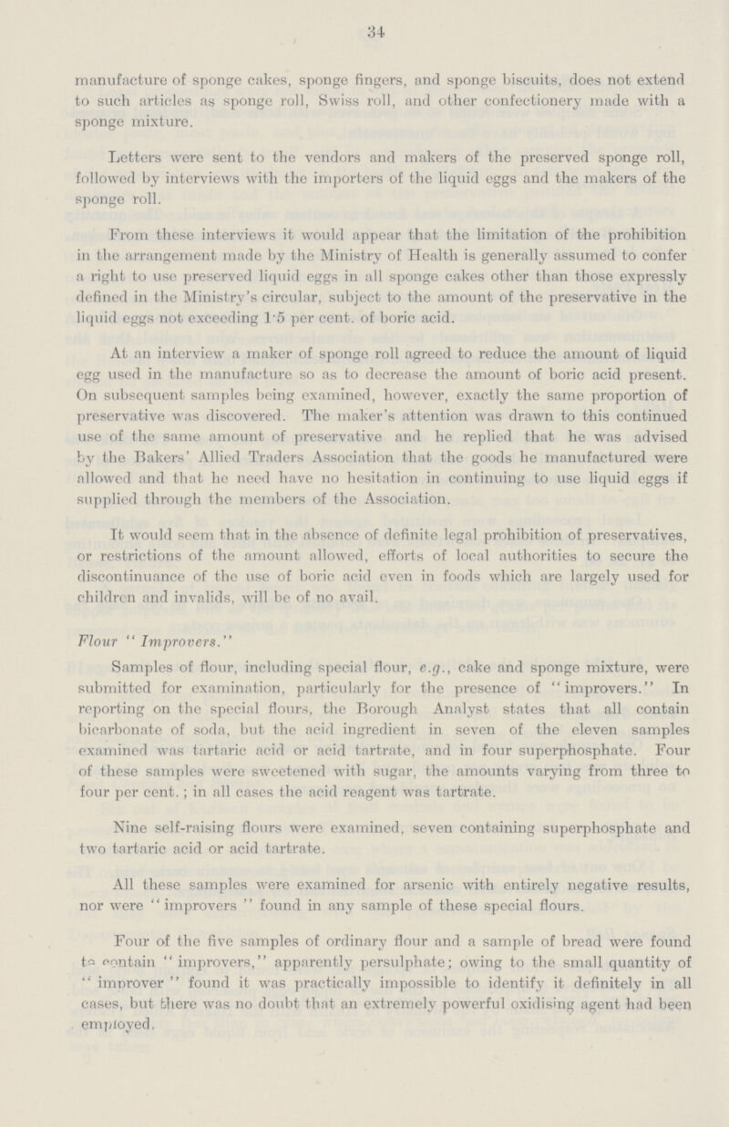 34 manufacture of sponge cakes, sponge fingers, and sponge biscuits, does not extend to such articles as sponge roll, Swiss roll, and other confectionery made with a sponge mixture. Letters were sent to the vendors and makers of the preserved sponge roll, followed by interviews with the importers of the liquid eggs and the makers of the sponge roll. From these interviews it would appear that the limitation of the prohibition in the arrangement made by the Ministry of Health is generally assumed to confer a right to use preserved liquid eggs in all sponge cakes other than those expressly defined in the Ministry's circular, subject to the amount of the preservative in the liquid eggs not exceeding 1.5 per cent. of boric acid. At an interview a maker of sponge roll agreed to reduce the amount of liquid egg used in the manufacture so as to decrease the amount of boric acid present. On subsequent samples being examined, however, exactly the same proportion of preservative was discovered. The maker's attention was drawn to this continued use of the same amount of preservative and he replied that he was advised by the Bakers' Allied Traders Association that the goods he manufactured were allowed and that he need have no hesitation in continuing to use liquid eggs if supplied through the members of the Association. Tt would seem that in the absence of definite legal prohibition of preservatives, or restrictions of the amount allowed, efforts of local authorities to secure the discontinuance of the use of boric acid even in foods which are largely used for children and invalids, will be of no avail. Flour Improvers. Samples of flour, including special flour, e.g., cake and sponge mixture, were submitted for examination, particularly for the presence ofimprovers.  In reporting on the special flours, the Borough Analyst states that all contain bicarbonate of soda, but the acid ingredient in seven of the eleven samples examined was tartaric acid or acid tartrate, and in four superphosphate. Four of these samples were sweetened with sugar, the amounts varying from three to four per cent.; in all cases the acid reagent was tartrate. Nine self-raising flours were examined, seven containing superphosphate and two tartaric acid or acid tartrate. All these samples were examined for arsenic with entirely negative results, nor wereimprovers  found in any sample of these special flours. Four of the five samples of ordinary flour and a sample of bread were found to contain  improvers,  apparently persulphate; owing to the small quantity of  improver  found it was practically impossible to identify it definitely in all cases, but there was no doubt that an extremely powerful oxidising agent had been employed.