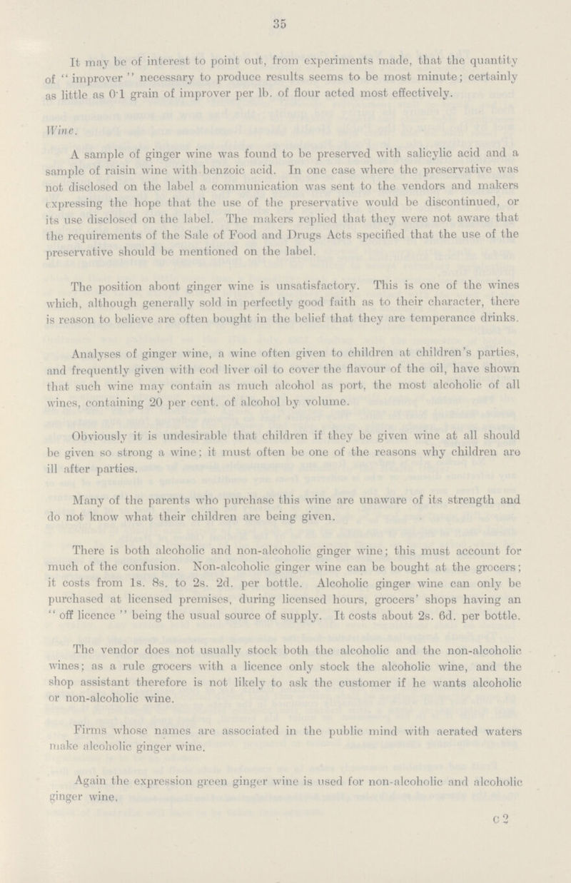 35 It may be of interest to point out, from experiments made, that the quantity of improver necessary to produce results seems to be most minute; certainly as little as 01 grain of improver per lb. of flour acted most effectively. Wine. A sample of ginger wine was found to be preserved with salicylic acid and a sample of raisin wine with benzoic acid. In one case where the preservative was not disclosed on the label a communication was sent to the vendors and makers expressing the hope that the use of the preservative would be discontinued, or its use disclosed on the label. The makers replied that they were not aware that the requirements of the Sale of Food and Drugs Acts specified that the use of the preservative should be mentioned on the label. The position about ginger wine is unsatisfactory. This is one of the wines which, although generally sold in perfectly good faith as to their character, there is reason to believe are often bought in the belief that they are temperance drinks. Analyses of ginger wine, a wine often given to children at children's parties, and frequently given with cod liver oil to cover the flavour of the oil, have shown that such wine may contain as much alcohol as port, the most alcoholic of all wines, containing 20 per cent, of alcohol by volume. Obviously it is undesirable that children if they be given wine at all should be given so strong a wine; it must often be one of the reasons why children are ill after parties. Many of the parents who purchase this wine are unaware of its strength and do not know what their children are being given. There is both alcoholic and non-alcoholic ginger wine; this must account for much of the confusion. Non-alcoholic ginger wine can be bought at the grocers; it costs from Is. 8s. to 2s. 2d. per bottle. Alcoholic ginger wine can only be purchased at licensed premises, during licensed hours, grocers' shops having an  off licence  being the usual source of supply. It costs about 2s. 6d. per bottle. The vendor does not usually stock both the alcoholic and the non-alcoholic wines; as a rule grocers with a licence only stock the alcoholic wine, and the shop assistant therefore is not likely to ask the customer if he wants alcoholic or non-alcoholic wine. Firms whose names are associated in the public mind with aerated waters make alcoholic ginger wine. Again the expression green ginger wine is used for non-alcoholic and alcoholic ginger wine, C2