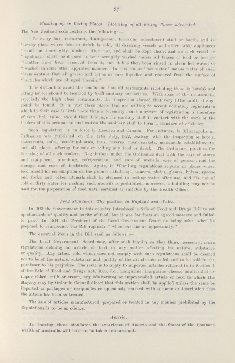 37 Washing up in Eating Places. Licensing of all Ealing Places advocated. The New Zealand code contains the following: — In every bar, restaurant, dining-room, tea-room, refreshment stall or booth, and in every place where food or drink is sold, all drinking vessels and other table appliances shall be thoroughly washed after use, and shall be kept clean; and no such vessel or appliance shall be deemed to be thoroughly washed unless all traces of food or foreign matter have been removed from it, and it has then been rinsed in clean hot water, or washed in some other approved manner. In this clause 'hot water' means water of such temperature that all grease and fat is at once liquefied and removed from the surface of articles which arc plunged therein. It is difficult to avoid the conclusion that all restaurants (including those in hotels) and eating houses should be licensed by local sanitary authorities. With some of the restaurants, especially the high class restaurants, the inspection showed that very little fault, if any, could be found. It is just these places that are willing to accept voluntary registration which ill their case is little more than a formality; such a system of registration is therefore of very little value, except that it brings the sanitary staff in contact with the work of the leaders of this occupation and assists the sanitary staff to form a standard of efficiency. Such legislation is in force in America and Canada. For instance, in Minneapolis an Ordinance was published on the 17th July, 1922, dealing with the inspection of hotels, restaurants, cafes, boarding-houses, inns, taverns, meat-markets, mercantile establishments, and all places offering for sale or selling any food or drink. The Ordinance provides for licensing of all such traders. Regulations under the Ordinance deal with the care of stores and equipment, plumbing, refrigeration, and care of utensils, care of persons, and the storage and care of foodstuffs. Again, in Winnipeg regulations require in places where food is sold for consumption on the premises that cups, saucers, plates, glasses, knives, spoons and forks, and other utensils shall be cleansed in boiling water after use, and the use of cold or dirty water for washing such utensils is prohibited; moreover, a building may not be used for the preparation of food until certified as suitable by the Health Officer. Food Standards—The position in England and Wales. In 1913 the Government in this country introduced a Sale of Food and Drugs Bill to set up standards of quality and purity of food, but it was far from an agreed measure and failed to pass. In 1914 the President of the Local Government Board on being asked when he proposed to reintroduce the Bill replied: when one lias an opportunity. The essential items in the Bill read as follows :— The Local Government Board may, after such inquiry as they think necessary, make regulations defining an article of food in any matter affecting its nature, substance or quality. Any article sold which does not comply with such regulations shall be deemed not to be of the nature, substance and quality of the article demanded and to be sold to the purchaser to his prejudice. The same is to apply to imported articles referred to in Section 1 of the Sale of Food and Drugs Act, 1899, i.e., margarine, margarine cheese, adulterated or impoverished milk or cream, any adulterated or impoverished article of food to which His Majesty may by Order in Council direct that this section shall be applied unless the same be imported in packages or receptacles conspicuously marked with a name or inscription that the article has been so treated. The sale of articles manufactured, prepared or treated in any manner prohibited by the Regulations is to be an offence. Austria. In framing these standards the experience of Austria and the States of the Common wealth of Australia will have to be taken into account.