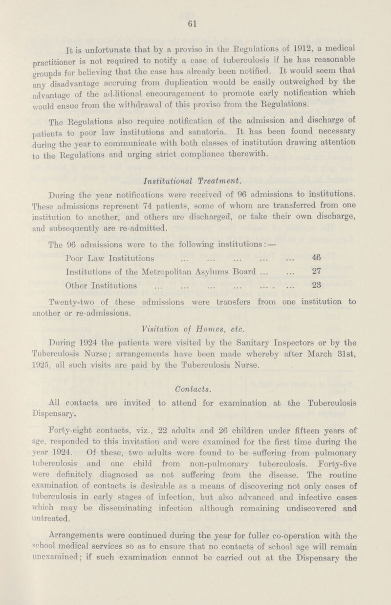 61 It is unfortunate that by a proviso in the Regulations of 1912, a medical practitioner is not required to notify a case of tuberculosis if he has reasonable grounds for believing that the case has already been notified. It would seem that any disadvantage accruing from duplication would be easily outweighed by the advantage of the additional encouragement to promote early notification which would ensue from the withdrawal of this proviso from the Regulations. The Regulations also require notification of the admission and discharge of patients to poor law institutions and sanatoria. It has been found necessary during the year to communicate with both classes of institution drawing attention to the Regulations and urging strict compliance therewith. Institutional Treatment. During the year notifications were received of 96 admissions to institutions. These admissions represent 74 patients, some of whom are transferred from one institution to another, and others are discharged, or take their own discharge, and subsequently are re-admitted. The 96 admissions were to the following institutions: — Poor Law Institutions 46 Institutions of the Metropolitan Asylums Board 27 Other Institutions 23 Twenty-two of these admissions were transfers from one institution to another or re-admissions. Visitation of Homes, etc. During 1924 the patients were visited by the Sanitary Inspectors or by the Tuberculosis Nurse; arrangements have been made whereby after March 31st, 1925, all such visits are paid by the Tuberculosis Nurse. Contacts. All contacts are invited to attend for examination at the Tuberculosis Dispensary. Forty-eight contacts, viz., 22 adults and 26 children under fifteen years of age, responded to this invitation and were examined for the first time during the year 1924. Of these, two adults were found to be suffering from pulmonary tuberculosis and one child from non-pulmonary tuberculosis. Forty-five were definitely diagnosed as not suffering from the disease. The routine examination of contacts is desirable as a means of discovering not only cases of tuberculosis in early stages of infection, but also advanced and infective cases which may be disseminating infection although remaining undiscovered and untreated. Arrangements were continued during the year for fuller co-operation with the school medical services so as to ensure that no contacts of school age will remain unexamined; if such examination cannot be carried out at the Dispensary the