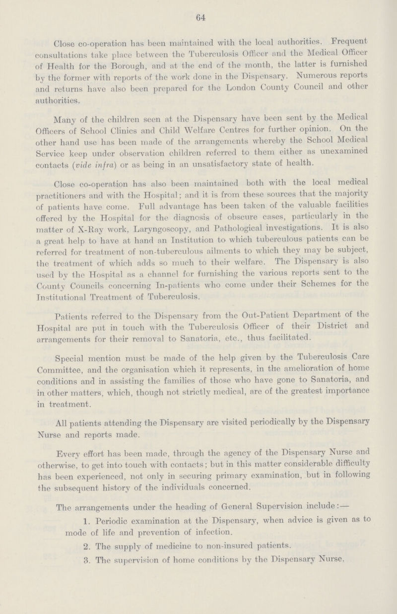 64 Close co-operation lias been maintained with the local authorities. Frequent consultations take place between the Tuberculosis Officer and the Medical Officer of Health for the Borough, and at the end of the month, the latter is furnished by the former with reports of the work done in the Dispensary. Numerous reports and returns have also been prepared for the London County Council and other authorities. Many of the children seen at the Dispensary have been sent by the Medical Officers of School Clinics and Child Welfare Centres for further opinion. On the other hand use has been made of the arrangements whereby the School Medical Service keep under observation children referred to them either as unexamined contacts (vide infra) or as being in an unsatisfactory state of health. Close co-operation has also been maintained both with the local medical practitioners and with the Hospital; and it is from these sources that the majority of patients have come. Full advantage has been taken of the valuable facilities offered by the Hospital for the diagnosis of obscure cases, particularly in the matter of X-Ray work, Laryngoscopy, and Pathological investigations. It is also a great help to have at hand an Institution to which tuberculous patients can be referred for treatment of non-tuberculous ailments to which they may be subject, the treatment of which adds so much to their welfare. The Dispensary is also used by the Hospital as a channel for furnishing the various reports sent to the County Councils concerning In-patients who come under their Schemes for the Institutional Treatment of Tuberculosis. Patients referred to the Dispensary from the Out-Patient Department of the Hospital are put in touch with the Tuberculosis Officer of their District and arrangements for their removal to Sanatoria, etc., thus facilitated. Special mention must be made of the help given by the Tuberculosis Care Committee, and the organisation which it represents, in the amelioration of home conditions and in assisting the families of those who have gone to Sanatoria, and in other matters, which, though not strictly medical, are of the greatest importance in treatment. All patients attending the Dispensary are visited periodically by the Dispensary Nurse and reports made. Every effort has been made, through the agency of the Dispensary Nurse and otherwise, to get into touch with contacts; but in this matter considerable difficulty has been experienced, not only in securing primary examination, but in following the subsequent history of the individuals concerned. The arrangements under the heading of General Supervision include:— 1. Periodic examination at the Dispensary, when advice is given as to mode of life and prevention of infection. 2. The supply of medicine to non-insured patients. 3. The supervision of home conditions by the Dispensary Nurse.