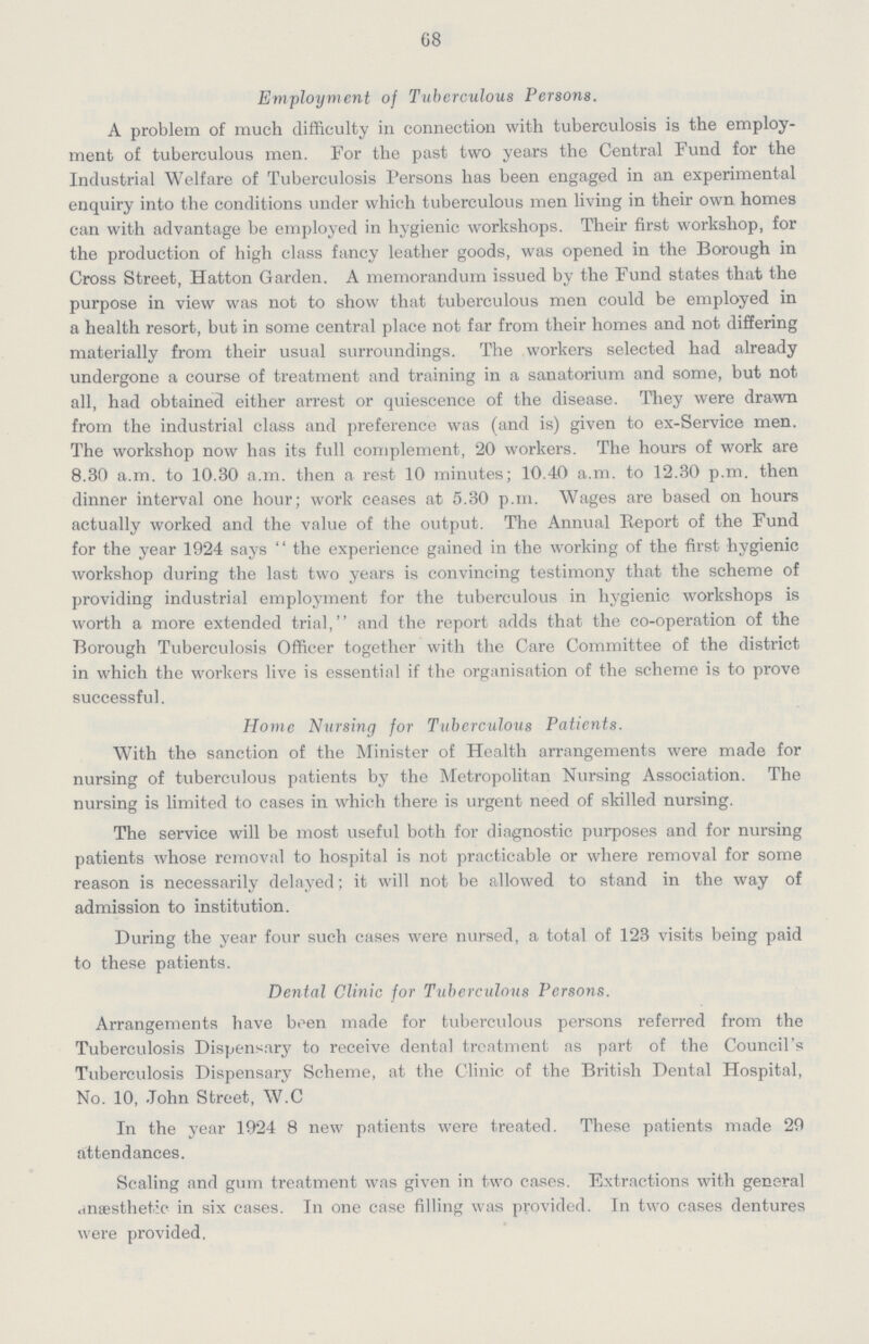 68 Employment of Tuberculous Persons. A problem of much difficulty in connection with tuberculosis is the employ ment of tuberculous men. For the past two years the Central Fund for the Industrial Welfare of Tuberculosis Persons has been engaged in an experimental enquiry into the conditions under which tuberculous men living in their own homes can with advantage be employed in hygienic workshops. Their first workshop, for the production of high class fancy leather goods, was opened in the Borough in Cross Street, Hatton Garden. A memorandum issued by the Fund states that the purpose in view was not to show that tuberculous men could be employed in a health resort, but in some central place not far from their homes and not differing materially from their usual surroundings. The workers selected had already undergone a course of treatment and training in a sanatorium and some, but not all, had obtained either arrest or quiescence of the disease. They were drawn from the industrial class and preference was (and is) given to ex-Service men. The workshop now has its full complement, 20 workers. The hours of work are 8.30 a.m. to 10.30 a.m. then a rest 10 minutes; 10.40 a.m. to 12.30 p.m. then dinner interval one hour; work ceases at 5.30 p.m. Wages are based on hours actually worked and the value of the output. The Annual Report of the Fund for the year 1924 says the experience gained in the working of the first hygienic workshop during the last two years is convincing testimony that the scheme of providing industrial employment for the tuberculous in hygienic workshops is worth a more extended trial, and the report adds that the co-operation of the Borough Tuberculosis Officer together with the Care Committee of the district in which the workers live is essential if the organisation of the scheme is to prove successful. Home Nursing for Tuberculous Patients. With the sanction of the Minister of Health arrangements were made for nursing of tuberculous patients by the Metropolitan Nursing Association. The nursing is limited to cases in which there is urgent need of skilled nursing. The service will be most useful both for diagnostic purposes and for nursing patients whose removal to hospital is not practicable or where removal for some reason is necessarily delayed; it will not be allowed to stand in the way of admission to institution. During the year four such cases were nursed, a total of 123 visits being paid to these patients. Dental Clinic for Tuberculous Persons. Arrangements have been made for tuberculous persons referred from the Tuberculosis Dispensary to receive dental treatment as part of the Council's Tuberculosis Dispensary Scheme, at the Clinic of the British Dental Hospital, No. 10, John Street, W.C In the year 1924 8 new patients were treated. These patients made 29 attendances. Scaling and gum treatment was given in two cases. Extractions with general dnaesthet.ic in six cases. In one case filling was provided. In two cases dentures were provided.