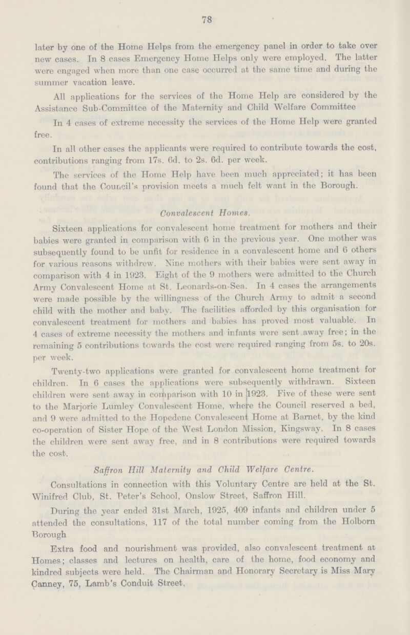 78 later by one of the Home Helps from the emergency panel in order to take over new cases. In 8 cases Emergency Home Helps only were employed. The latter were engaged when more than one case occurred at the same time and during the summer vacation leave. All applications for the services of the Home Help are considered by the Assistance Sub-Committee of the Maternity and Child Welfare Committee In 4 cases of extreme necessity the services of the Home Help were granted free. In all other cases the applicants were required to contribute towards the cost, contributions ranging from 17s. 6d. to 2s. 6d. per week. The services of the Home Help have been much appreciated; it has been found that the Council's provision meets a much felt want in the Borough. Convalescent Homes. Sixteen applications for convalescent home treatment for mothers and their babies were granted in comparison with 6 in the previous year. One mother was subsequently found to be unfit for residence in a convalescent home and 6 others for various reasons withdrew. Nine mothers with their babies were sent away in comparison with 4 in 1923. Eight of the 9 mothers were admitted to the Church Army Convalescent Home at St. Leonards-on-Sea. In 4 cases the arrangements were made possible by the willingness of the Church Army to admit a second child with the mother and baby. The facilities afforded by this organisation for convalescent treatment for mothers and babies has proved most valuable. In 4 cases of extreme necessity the mothers and infants were sent away free; in the remaining 5 contributions towards the cost were required ranging from 5s. to 20s. per week. Twenty-two applications were granted for convalescent home treatment for children. In 6 cases the applications were subsequently withdrawn. Sixteen children were sent away in comparison with 10 in jl923. Five of these were sent to the Marjorie Lumley Convalescent Home, where the Council reserved a bed, and 9 were admitted to the Hopedene Convalescent Home at Barnet, by the kind co-operation of Sister Hope of the West London Mission, Kingsway. In 8 cases the children were sent away free, and in 8 contributions were required towards the cost. Saffron Hill Maternity and Child Welfare Centre. Consultations in connection with this Voluntary Centre are held at the St. Winifred Club, St. Peter's School, Onslow Street, Saffron Hill. During the year ended 31st March, 1925, 409 infants and children under 5 attended the consultations, 117 of the total number coming from the Holborn Borough Extra food and nourishment was provided, also convalescent treatment at Homes; classes and lectures on health, care of the home, food economy and kindred subjects were held. The Chairman and Honorary Secretary is Miss Mary Canney, 75, Lamb's Conduit Street.