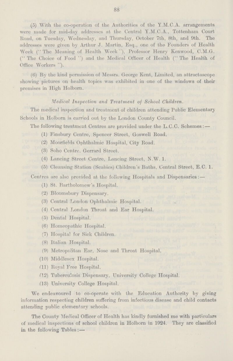 88 (5) With the co-operation of the Authorities of the Y.M.C.A. arrangements were made for mid-day addresses at the Central Y.M.C.A., Tottenham Court Road, on Tuesday, Wednesday, and Thursday, October 7th, 8th, and 9th. The addresses were given by Arthur J. Martin, Esq., one of the Founders of Health Week (The Meaning of Health Week), Professor Henry Kenwood, C.M.G. (The Choice of Food) and the Medical Officer of Health (The Health of Office Workers ). (6) By the kind permission of Messrs. George Kent, Limited, an attractascope showing pictures on health topics was exhibited in one of the windows of their premises in High Holborn. Medical Inspection and Treatment of School Children. The medical inspection and treatment of children attending Public Elementary Schools in Holborn is carried out by the London County Council. The following treatment Centres are provided under the L.C.C. Schemes:— (1) Finsbury Centre, Spencer Street, Goswell Road. (2) Moorfields Ophthalmic Hospital, City Road. (3) Soho Centre, Gerrard Street. (4) Lancing Street Centre, Lancing Street, N.W. 1. (5) Cleansing Station (Scabies) Children's Baths, Central Street, E.C. 1. Centres are also provided at the following Hospitals and Dispensaries:— (1) St. Bartholomew's Hospital. (2) Bloomsbury Dispensary. (3) Central London Ophthalmic Hospital. (4) Central London Throat and Ear Hospital. (5) Dental Hospital. (6) Homeopathic Hospital. (7) Hospital for Sick Children. (8) Italian Hospital. (9) Metropolitan Ear, Nose and Throat Hospital. (10) Middlesex Hospital. (11) Royal Free Hospital. (12) Tuberculosis Dispensary, University College Hospital. (13) University College Hospital. We endeavoured to co-operate with the Education Authority by giving information respecting children suffering from infectious disease and child contacts attending public elementary schools. The County Medical Officer of Health has kindly furnished me with particulars of medical inspections of school children in Holborn in 1924. They are classified in the following Tables:—