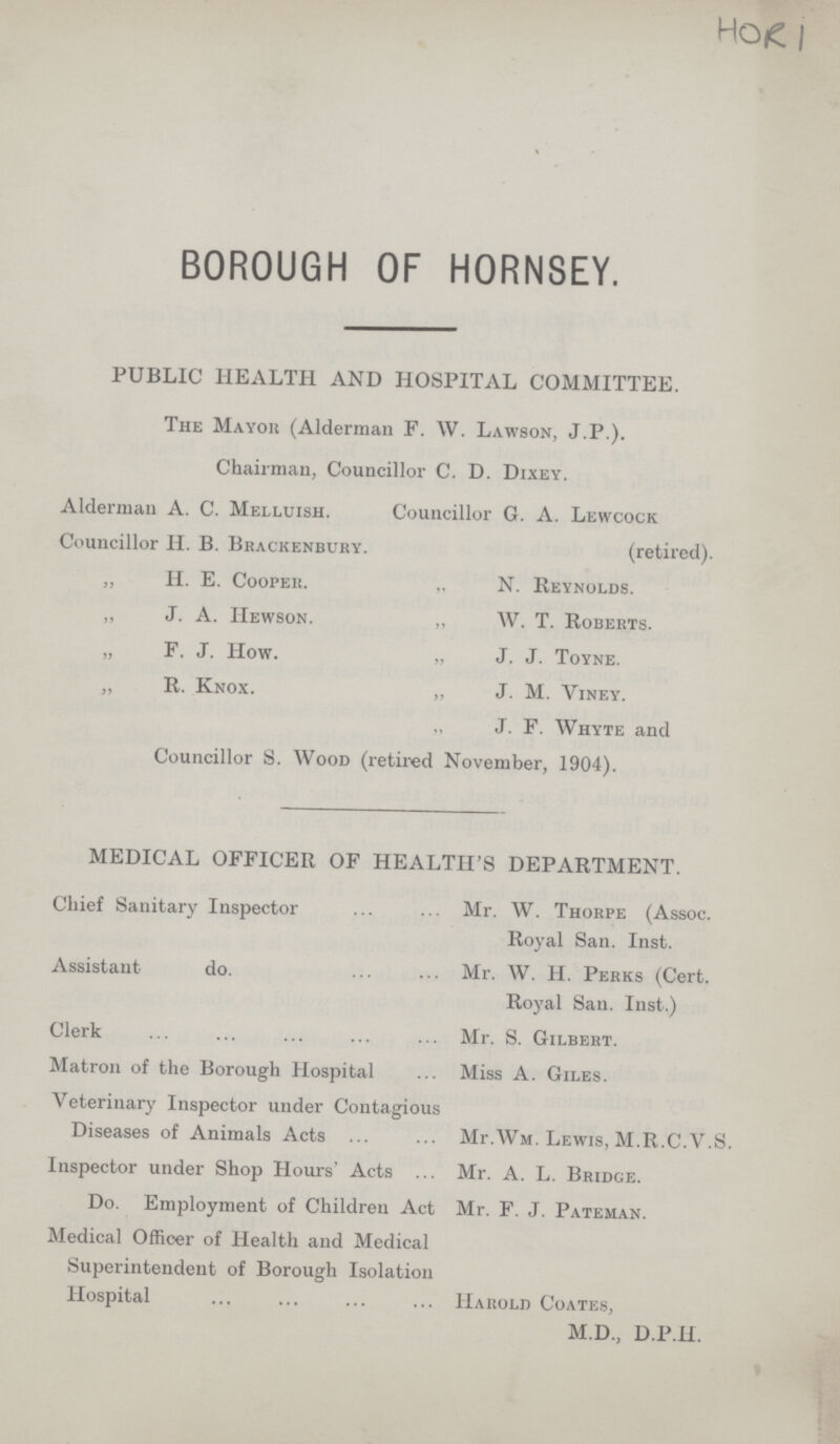 HORI BOROUGH OF HORNSEY. PUBLIC HEALTH AND HOSPITAL COMMITTEE. The Mayor (Alderman F. W. Lawson, J.P.). Chairman, Councillor C. D. Dixey. Alderman A. C. Melluish. Councillor G. A. Lewcock Councillor H. B. Brackenbury. (retired). „ H. E. Cooper. „ N. Reynolds. „ J. A. Hewson. „ W. T. Roberts. „ F. J. How. „ J. J. Toyne. „ R. Knox. „ J. M. Viney. J. F. Whyte and Councillor S. Wood (retired November, 1904). MEDICAL OFFICER OF HEALTH'S DEPARTMENT. Chief Sanitary Inspector Mr. W. Thorpe (Assoc. Royal San. Inst. Assistant do. Mr. W. H. Perks (Cert. Royal San. Inst.) Clerk Mr. S. Gilbert. Matron of the Borough Hospital. Miss A. Giles. Veterinary Inspector under Contagious Diseases of Animals Acts Mr.Wm. Lewis, M.R.C.V.S. Inspector under Shop Hours' Acts Mr. A. L. Bridge. Do. Employment of Children Act Mr. F. J. Pateman. Medical Officer of Health and Medical Superintendent of Borough Isolation Hospital Harold Coates, M.D., D.P.H.