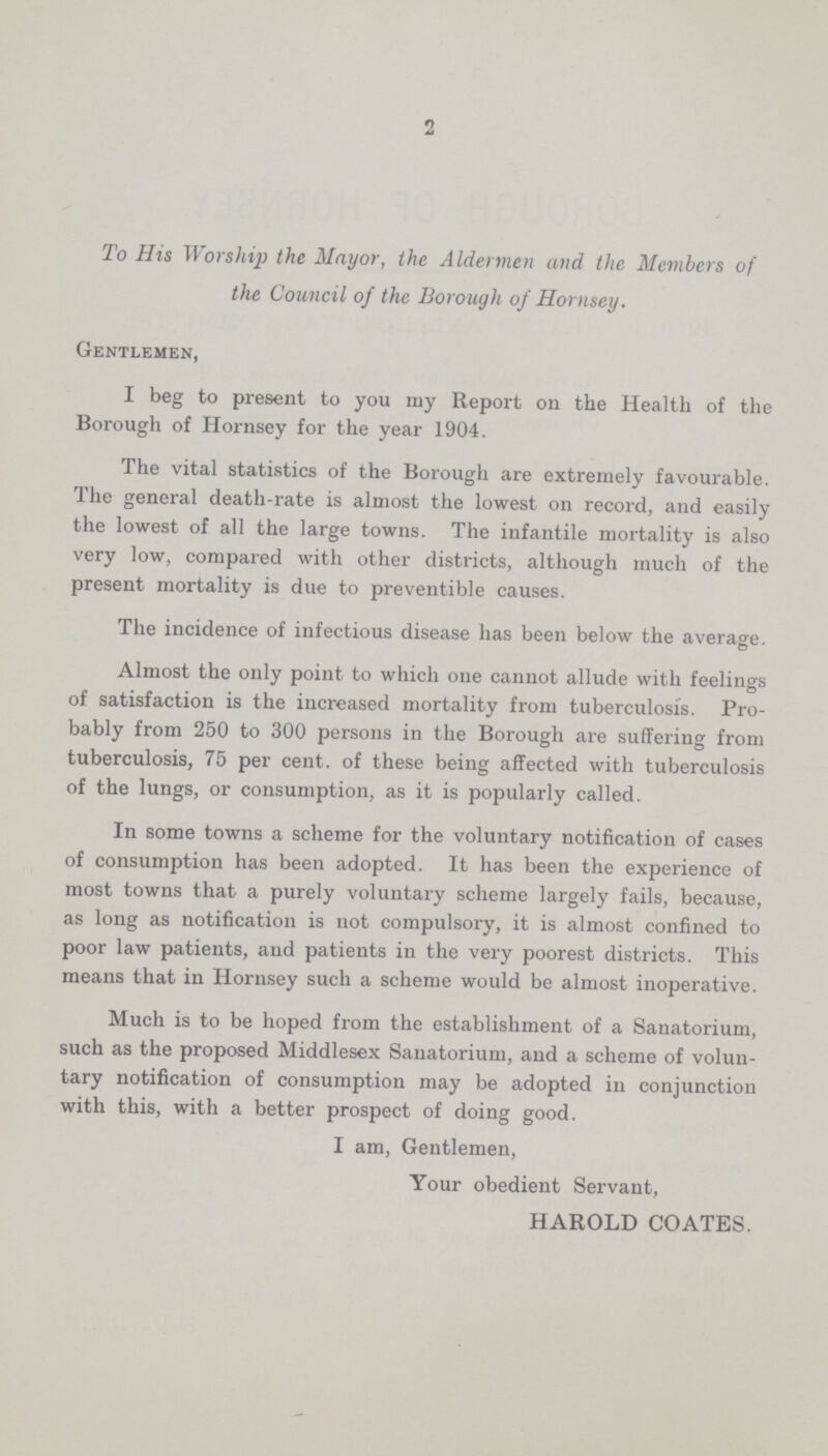 2 To His Worship the Mayor, the Aldermen and the Members of the Council of the Borough of Hornsey. Gentlemen, I beg to present to you my Report on the Health of the Borough of Hornsey for the year 1904. The vital statistics of the Borough are extremely favourable. The general death-rate is almost the lowest on record, and easily the lowest of all the large towns. The infantile mortality is also very low, compared with other districts, although much of the present mortality is due to preventible causes. The incidence of infectious disease has been below the average. Almost the only point to which one cannot allude with feelings of satisfaction is the increased mortality from tuberculosis. Pro bably from 250 to 300 persons in the Borough are suffering from tuberculosis, 75 per cent. of these being affected with tuberculosis of the lungs, or consumption, as it is popularly called. In some towns a scheme for the voluntary notification of cases of consumption has been adopted. It has been the experience of most towns that a purely voluntary scheme largely fails, because, as long as notification is not compulsory, it is almost confined to poor law patients, and patients in the very poorest districts. This means that in Hornsey such a scheme would be almost inoperative. Much is to be hoped from the establishment of a Sanatorium, such as the proposed Middlesex Sanatorium, and a scheme of volun tary notification of consumption may be adopted in conjunction with this, with a better prospect of doing good. I am, Gentlemen, Your obedient Servant, HAROLD COATES.