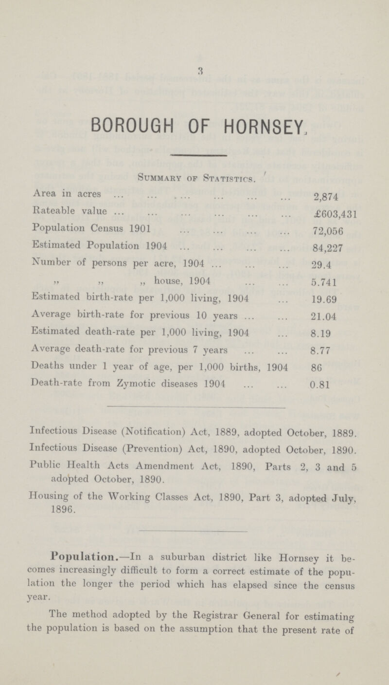 3 BOROUGH OF HORNSEY, Summary of Statistics. Area in acres 2,874 Rateable value £603,431 Population Census 1901 72,056 Estimated Population 1904 84,227 Number of persons per acre, 1904 29.4 „ „ „ house, 1904 5.741 Estimated birth-rate per 1,000 living, 1904 19.69 Average birth-rate for previous 10 years 21.04 Estimated death-rate per 1,000 living, 1904 8.19 Average death-rate for previous 7 years 8.77 Deaths under 1 year of age, per 1,000 births, 1904 86 Death-rate from Zymotic diseases 1904 0.81 Infectious Disease (Notification) Act, 1889, adopted October, 1889. Infectious Disease (Prevention) Act, 1890, adopted October, 1890. Public Health Acts Amendment Act, 1890, Parts 2, 3 and 5 adopted October, 1890. Housing of the Working Classes Act, 1890, Part 3, adopted July, 1896. Population.—In a suburban district like Hornsey it be comes increasingly difficult to form a correct estimate of the popu lation the longer the period which has elapsed since the census year. The method adopted by the Registrar General for estimating the population is based on the assumption that the present rate of