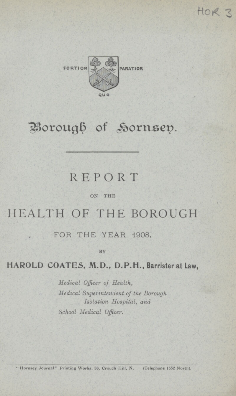 HOR 3 FORTIOR PARATIOR QUO Borough of Hornsey. REPORT ON THE HEALTH OF THE BOROUGH FOR THE YEAR 1908, BY HAROLD COATES, M.D., D.P.H., Barrister at Law, Medical Officer of Health, Medical Superintendent of the Borough Isolation Hospital, and School Medical Officer. Hornsey Journal Printing Works, 36, Crouch Hill, N. (Telephone 1552 North).