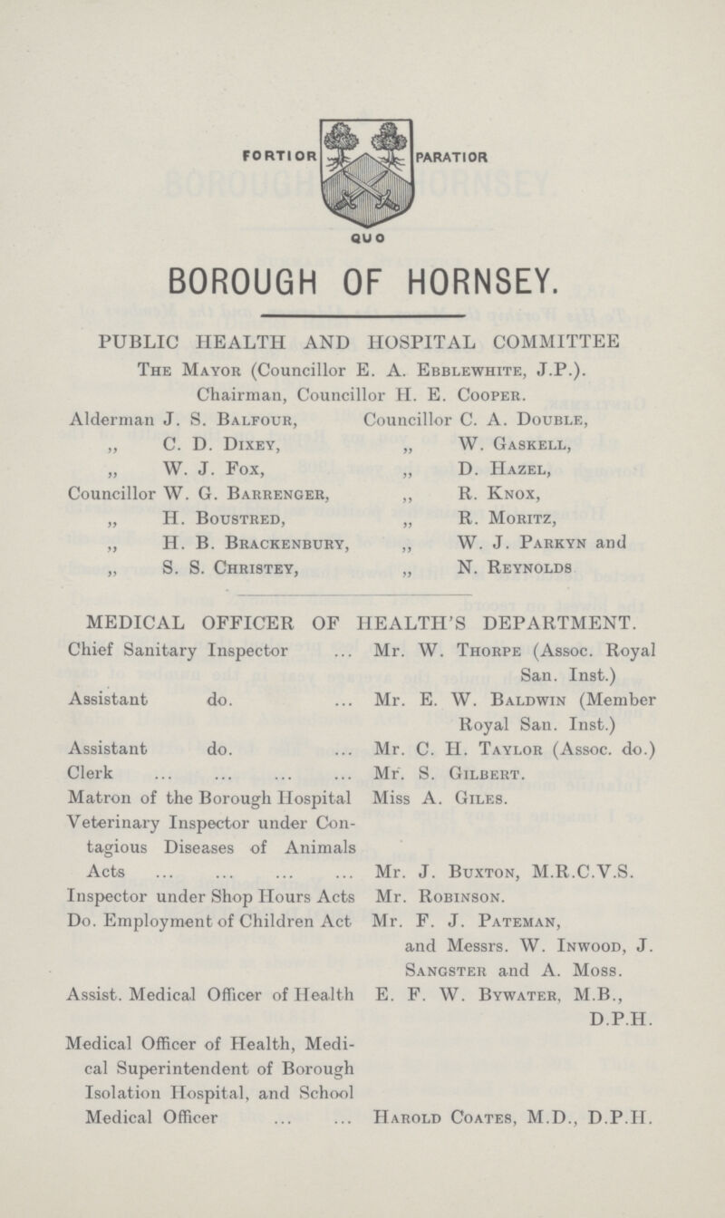 FORTIOR PARATIOR QUO BOROUGH OF HORNSEY. PUBLIC HEALTH AND HOSPITAL COMMITTEE The Mayor (Councillor E. A. Ebblewhite, J.P.). Chairman, Councillor H. E. Cooper. Alderman J. S. Balfour, ,, C. D. Dixey, W. J. Fox, Councillor W. G. Barrenger, „ H. Boustred, „ H. B. Brackenbury, „ S. S. Christey, Councillor C. A. Double, „ W. Gaskell, „ D. Hazel, ,, R. Knox, „ R. Moritz, ,, W. J. Parkyn and „ N. Reynolds MEDICAL OFFICER OF HEALTH'S DEPARTMENT. Chief Sanitary Inspector Assistant do. Assistant do. Clerk Matron of the Borough Hospital Veterinary Inspector under Con tagious Diseases of Animals Acts Inspector under Shop Hours Acts Do. Employment of Children Act Assist. Medical Officer of Health Medical Officer of Health, Medi cal Superintendent of Borough Isolation Hospital, and School Medical Officer Mr. W. Thorpe (Assoc. Royal San. Inst.) Mr. E. W. Baldwin (Member Royal San. Inst.) Mr. C. H. Taylor (Assoc. do.) Mr. S. Gilbert. Miss A. Giles. Mr. J. Buxton, M.R.C.V.S. Mr. Robinson. Mr. F. J. Pateman, and Messrs. W. Inwood, J. Sangster and A. Moss. E. F. W. Bywater, M.B., D.P.H. Harold Coates, M.D., D.P.H.
