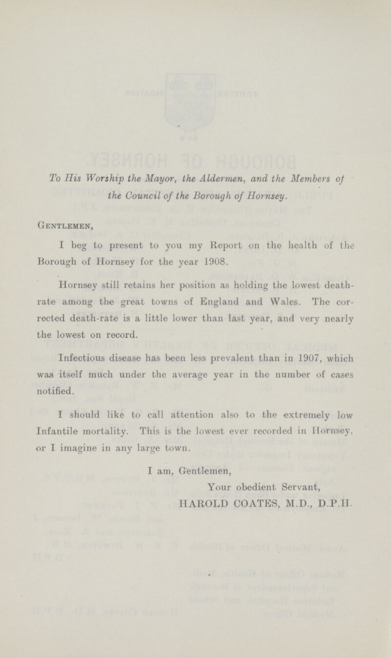 To His Worship the Mayor, the Aldermen, and the Members of the Council of the Borough of Hornsey. Gentlemen, I beg to present to you my Report on the health of the Borough of Hornsey for the year 1908. Hornsey still retains her position as holding the lowest death rate among the great towns of England and Wales. The cor rected death-rate is a little lower than last year, and very nearly the lowest on record. Infectious disease has been less prevalent than in 1907, which was itself much under the average year in the number of cases notified. I should like to call attention also to the extremely low Infantile mortality. This is the lowest ever recorded in Hornsey, or I imagine in any large town. I am, Gentlemen, Your obedient Servant, HAROLD COATES, M.D., D.P.H.